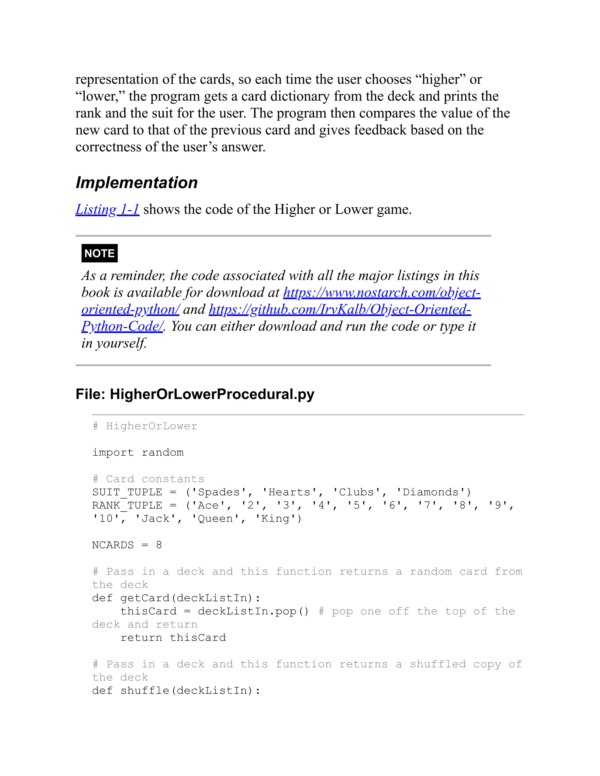 representation of the cards, so each time the user chooses “higher” or
“lower,” the program gets a card dictionary from the deck and prints the
rank and the suit for the user. The program then compares the value of the
new card to that of the previous card and gives feedback based on the
correctness of the user’s answer.
Implementation
Listing 1-1 shows the code of the Higher or Lower game.
NOTE
As a reminder, the code associated with all the major listings in this
book is available for download at https://www.nostarch.com/object-
oriented-python/ and https://github.com/IrvKalb/Object-Oriented-
Python-Code/. You can either download and run the code or type it
in yourself.
File: HigherOrLowerProcedural.py
# HigherOrLower
import random
# Card constants
SUIT_TUPLE = ('Spades', 'Hearts', 'Clubs', 'Diamonds')
RANK_TUPLE = ('Ace', '2', '3', '4', '5', '6', '7', '8', '9',
'10', 'Jack', 'Queen', 'King')
NCARDS = 8
# Pass in a deck and this function returns a random card from
the deck
def getCard(deckListIn):
thisCard = deckListIn.pop() # pop one off the top of the
deck and return
return thisCard
# Pass in a deck and this function returns a shuffled copy of
the deck
def shuffle(deckListIn):
 