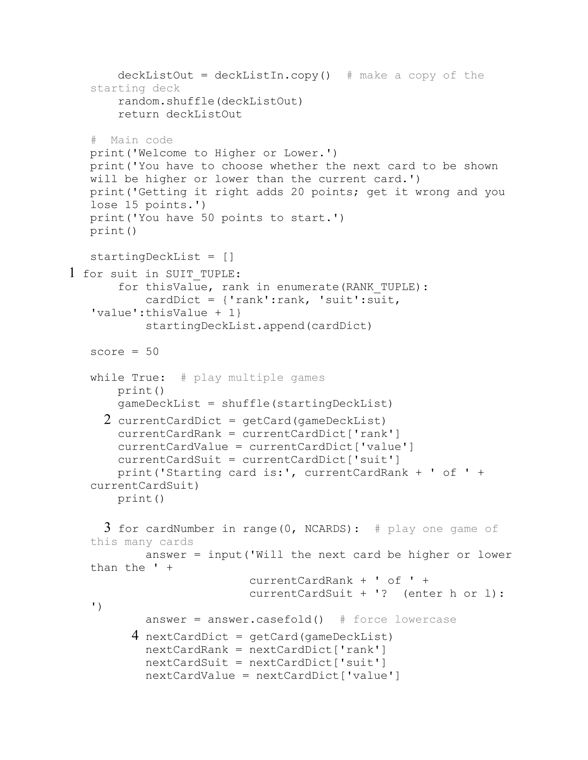 deckListOut = deckListIn.copy() # make a copy of the
starting deck
random.shuffle(deckListOut)
return deckListOut
# Main code
print('Welcome to Higher or Lower.')
print('You have to choose whether the next card to be shown
will be higher or lower than the current card.')
print('Getting it right adds 20 points; get it wrong and you
lose 15 points.')
print('You have 50 points to start.')
print()
startingDeckList = []
1 for suit in SUIT_TUPLE:
for thisValue, rank in enumerate(RANK_TUPLE):
cardDict = {'rank':rank, 'suit':suit,
'value':thisValue + 1}
startingDeckList.append(cardDict)
score = 50
while True: # play multiple games
print()
gameDeckList = shuffle(startingDeckList)
2 currentCardDict = getCard(gameDeckList)
currentCardRank = currentCardDict['rank']
currentCardValue = currentCardDict['value']
currentCardSuit = currentCardDict['suit']
print('Starting card is:', currentCardRank + ' of ' +
currentCardSuit)
print()
3 for cardNumber in range(0, NCARDS): # play one game of
this many cards
answer = input('Will the next card be higher or lower
than the ' +
currentCardRank + ' of ' +
currentCardSuit + '? (enter h or l):
')
answer = answer.casefold() # force lowercase
4 nextCardDict = getCard(gameDeckList)
nextCardRank = nextCardDict['rank']
nextCardSuit = nextCardDict['suit']
nextCardValue = nextCardDict['value']
 