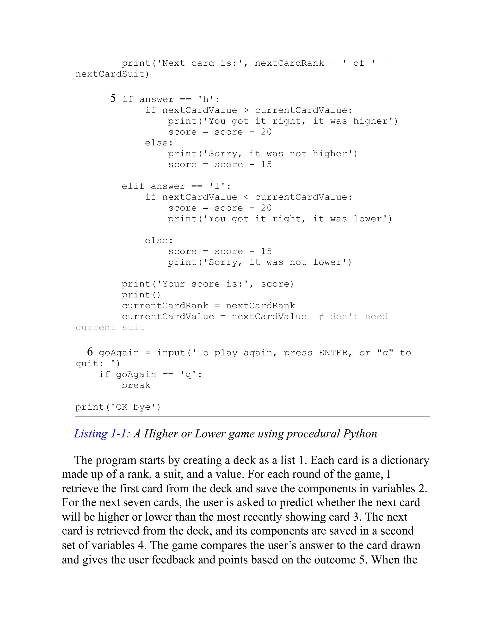 print('Next card is:', nextCardRank + ' of ' +
nextCardSuit)
5 if answer == 'h':
if nextCardValue > currentCardValue:
print('You got it right, it was higher')
score = score + 20
else:
print('Sorry, it was not higher')
score = score - 15
elif answer == 'l':
if nextCardValue < currentCardValue:
score = score + 20
print('You got it right, it was lower')
else:
score = score - 15
print('Sorry, it was not lower')
print('Your score is:', score)
print()
currentCardRank = nextCardRank
currentCardValue = nextCardValue # don't need
current suit
6 goAgain = input('To play again, press ENTER, or "q" to
quit: ')
if goAgain == 'q':
break
print('OK bye')
Listing 1-1: A Higher or Lower game using procedural Python
The program starts by creating a deck as a list 1. Each card is a dictionary
made up of a rank, a suit, and a value. For each round of the game, I
retrieve the first card from the deck and save the components in variables 2.
For the next seven cards, the user is asked to predict whether the next card
will be higher or lower than the most recently showing card 3. The next
card is retrieved from the deck, and its components are saved in a second
set of variables 4. The game compares the user’s answer to the card drawn
and gives the user feedback and points based on the outcome 5. When the
 