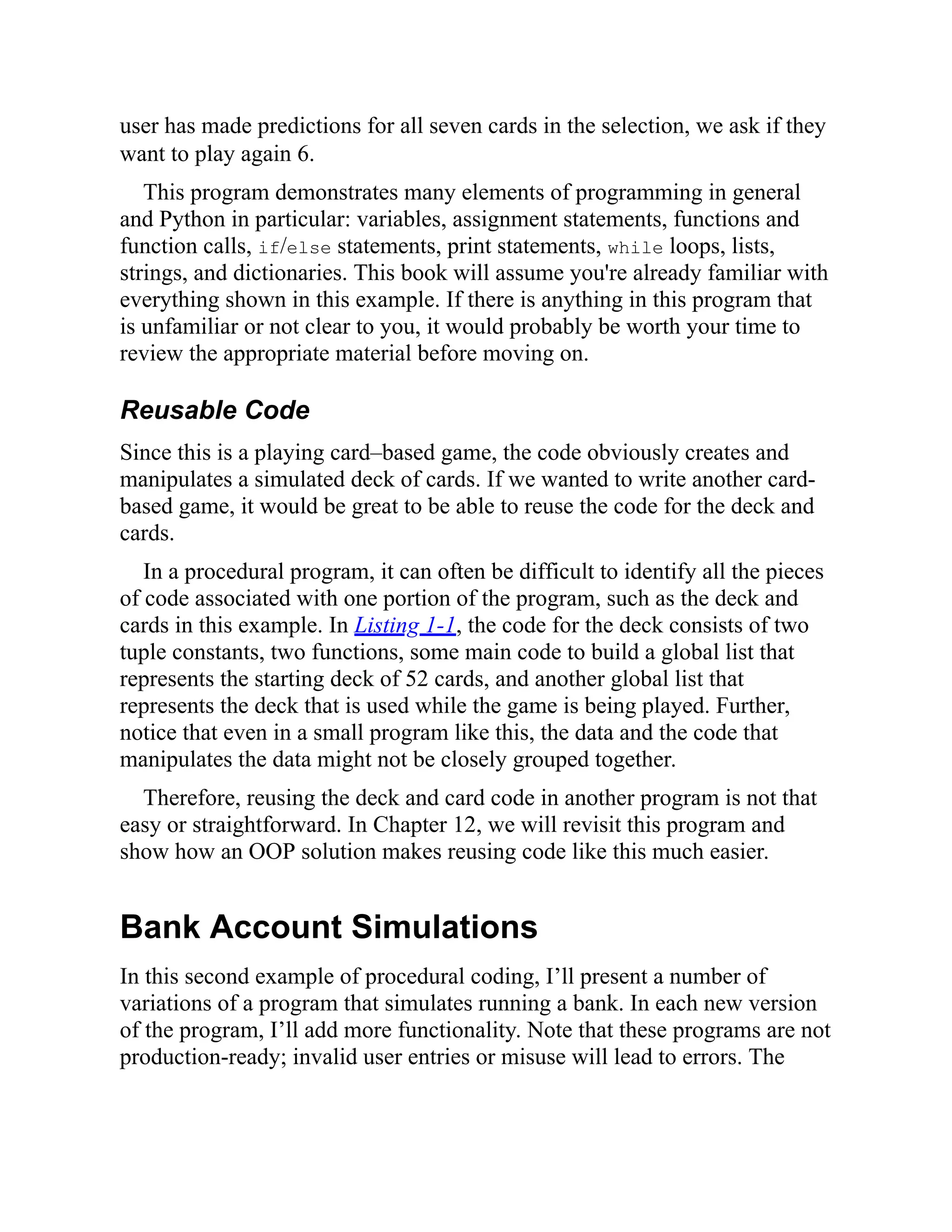 user has made predictions for all seven cards in the selection, we ask if they
want to play again 6.
This program demonstrates many elements of programming in general
and Python in particular: variables, assignment statements, functions and
function calls, if/else statements, print statements, while loops, lists,
strings, and dictionaries. This book will assume you're already familiar with
everything shown in this example. If there is anything in this program that
is unfamiliar or not clear to you, it would probably be worth your time to
review the appropriate material before moving on.
Reusable Code
Since this is a playing card–based game, the code obviously creates and
manipulates a simulated deck of cards. If we wanted to write another card-
based game, it would be great to be able to reuse the code for the deck and
cards.
In a procedural program, it can often be difficult to identify all the pieces
of code associated with one portion of the program, such as the deck and
cards in this example. In Listing 1-1, the code for the deck consists of two
tuple constants, two functions, some main code to build a global list that
represents the starting deck of 52 cards, and another global list that
represents the deck that is used while the game is being played. Further,
notice that even in a small program like this, the data and the code that
manipulates the data might not be closely grouped together.
Therefore, reusing the deck and card code in another program is not that
easy or straightforward. In Chapter 12, we will revisit this program and
show how an OOP solution makes reusing code like this much easier.
Bank Account Simulations
In this second example of procedural coding, I’ll present a number of
variations of a program that simulates running a bank. In each new version
of the program, I’ll add more functionality. Note that these programs are not
production-ready; invalid user entries or misuse will lead to errors. The
 