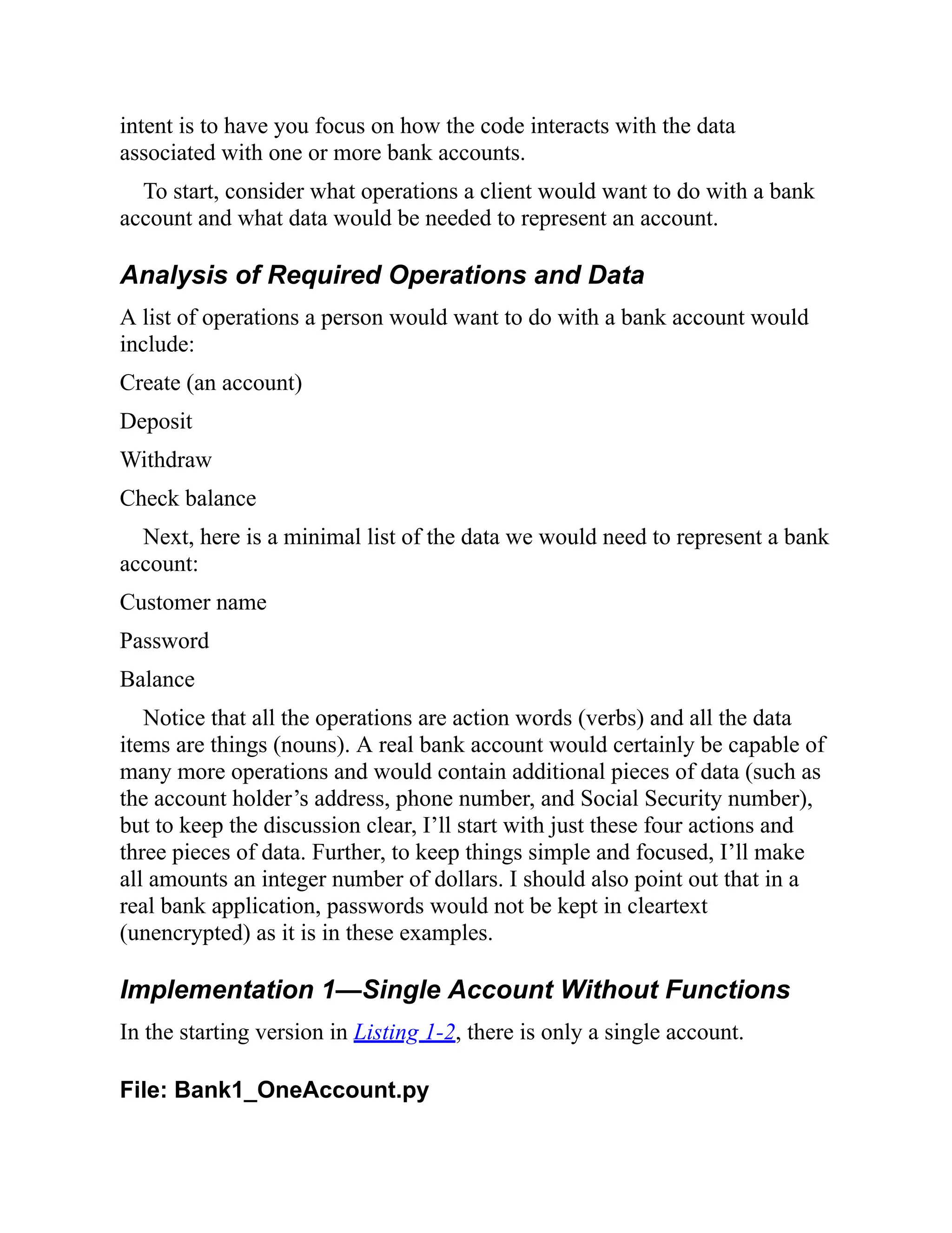 intent is to have you focus on how the code interacts with the data
associated with one or more bank accounts.
To start, consider what operations a client would want to do with a bank
account and what data would be needed to represent an account.
Analysis of Required Operations and Data
A list of operations a person would want to do with a bank account would
include:
Create (an account)
Deposit
Withdraw
Check balance
Next, here is a minimal list of the data we would need to represent a bank
account:
Customer name
Password
Balance
Notice that all the operations are action words (verbs) and all the data
items are things (nouns). A real bank account would certainly be capable of
many more operations and would contain additional pieces of data (such as
the account holder’s address, phone number, and Social Security number),
but to keep the discussion clear, I’ll start with just these four actions and
three pieces of data. Further, to keep things simple and focused, I’ll make
all amounts an integer number of dollars. I should also point out that in a
real bank application, passwords would not be kept in cleartext
(unencrypted) as it is in these examples.
Implementation 1—Single Account Without Functions
In the starting version in Listing 1-2, there is only a single account.
File: Bank1_OneAccount.py
 