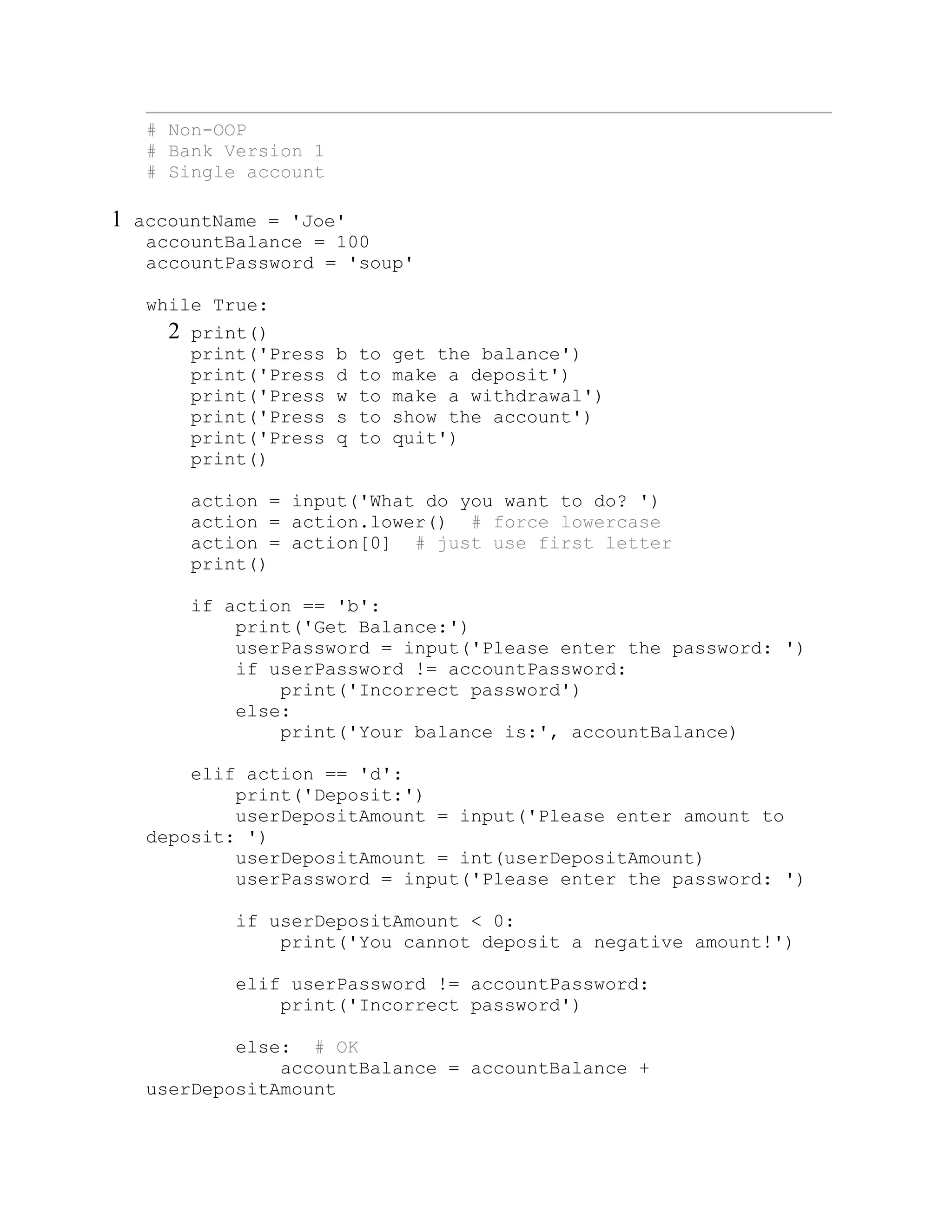 # Non-OOP
# Bank Version 1
# Single account
1 accountName = 'Joe'
accountBalance = 100
accountPassword = 'soup'
while True:
2 print()
print('Press b to get the balance')
print('Press d to make a deposit')
print('Press w to make a withdrawal')
print('Press s to show the account')
print('Press q to quit')
print()
action = input('What do you want to do? ')
action = action.lower() # force lowercase
action = action[0] # just use first letter
print()
if action == 'b':
print('Get Balance:')
userPassword = input('Please enter the password: ')
if userPassword != accountPassword:
print('Incorrect password')
else:
print('Your balance is:', accountBalance)
elif action == 'd':
print('Deposit:')
userDepositAmount = input('Please enter amount to
deposit: ')
userDepositAmount = int(userDepositAmount)
userPassword = input('Please enter the password: ')
if userDepositAmount < 0:
print('You cannot deposit a negative amount!')
elif userPassword != accountPassword:
print('Incorrect password')
else: # OK
accountBalance = accountBalance +
userDepositAmount
 