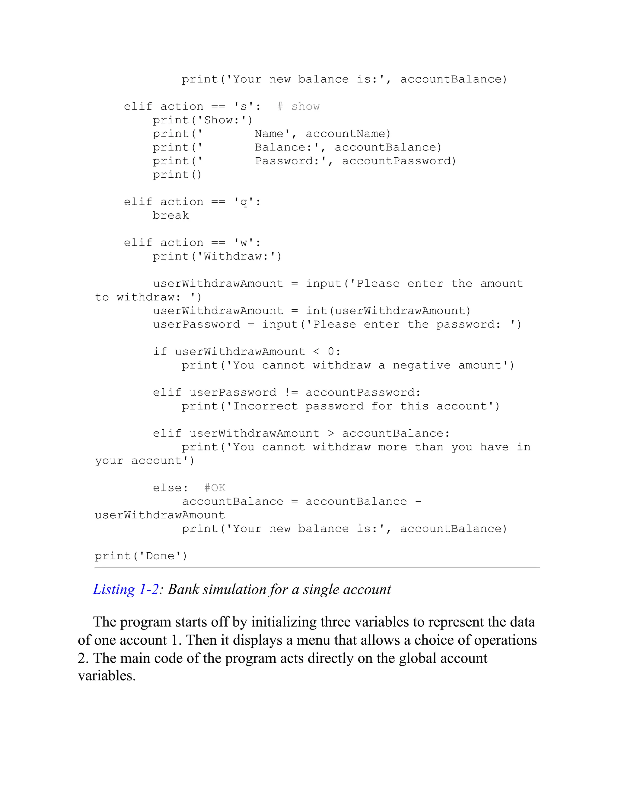 print('Your new balance is:', accountBalance)
elif action == 's': # show
print('Show:')
print(' Name', accountName)
print(' Balance:', accountBalance)
print(' Password:', accountPassword)
print()
elif action == 'q':
break
elif action == 'w':
print('Withdraw:')
userWithdrawAmount = input('Please enter the amount
to withdraw: ')
userWithdrawAmount = int(userWithdrawAmount)
userPassword = input('Please enter the password: ')
if userWithdrawAmount < 0:
print('You cannot withdraw a negative amount')
elif userPassword != accountPassword:
print('Incorrect password for this account')
elif userWithdrawAmount > accountBalance:
print('You cannot withdraw more than you have in
your account')
else: #OK
accountBalance = accountBalance -
userWithdrawAmount
print('Your new balance is:', accountBalance)
print('Done')
Listing 1-2: Bank simulation for a single account
The program starts off by initializing three variables to represent the data
of one account 1. Then it displays a menu that allows a choice of operations
2. The main code of the program acts directly on the global account
variables.
 