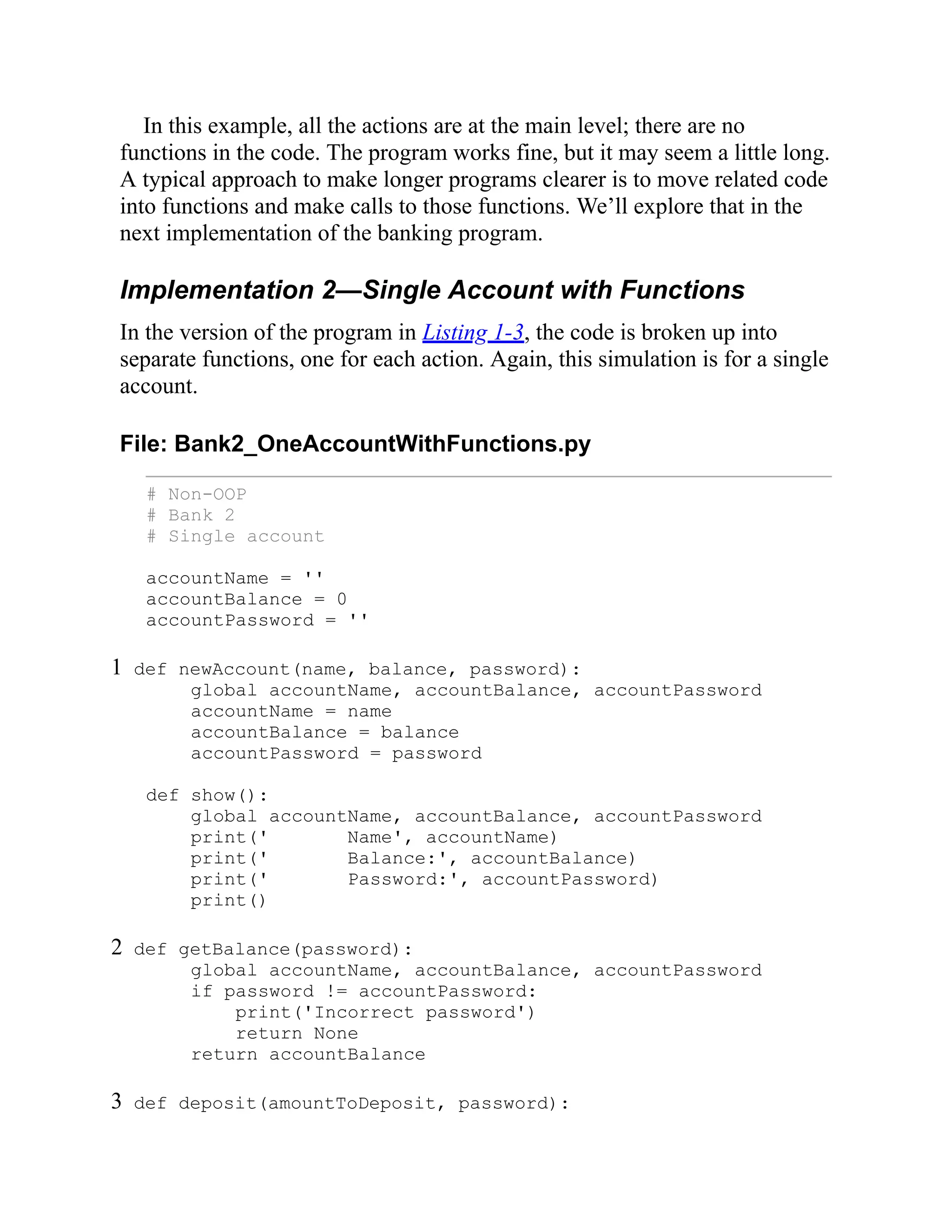 In this example, all the actions are at the main level; there are no
functions in the code. The program works fine, but it may seem a little long.
A typical approach to make longer programs clearer is to move related code
into functions and make calls to those functions. We’ll explore that in the
next implementation of the banking program.
Implementation 2—Single Account with Functions
In the version of the program in Listing 1-3, the code is broken up into
separate functions, one for each action. Again, this simulation is for a single
account.
File: Bank2_OneAccountWithFunctions.py
# Non-OOP
# Bank 2
# Single account
accountName = ''
accountBalance = 0
accountPassword = ''
1 def newAccount(name, balance, password):
global accountName, accountBalance, accountPassword
accountName = name
accountBalance = balance
accountPassword = password
def show():
global accountName, accountBalance, accountPassword
print(' Name', accountName)
print(' Balance:', accountBalance)
print(' Password:', accountPassword)
print()
2 def getBalance(password):
global accountName, accountBalance, accountPassword
if password != accountPassword:
print('Incorrect password')
return None
return accountBalance
3 def deposit(amountToDeposit, password):
 