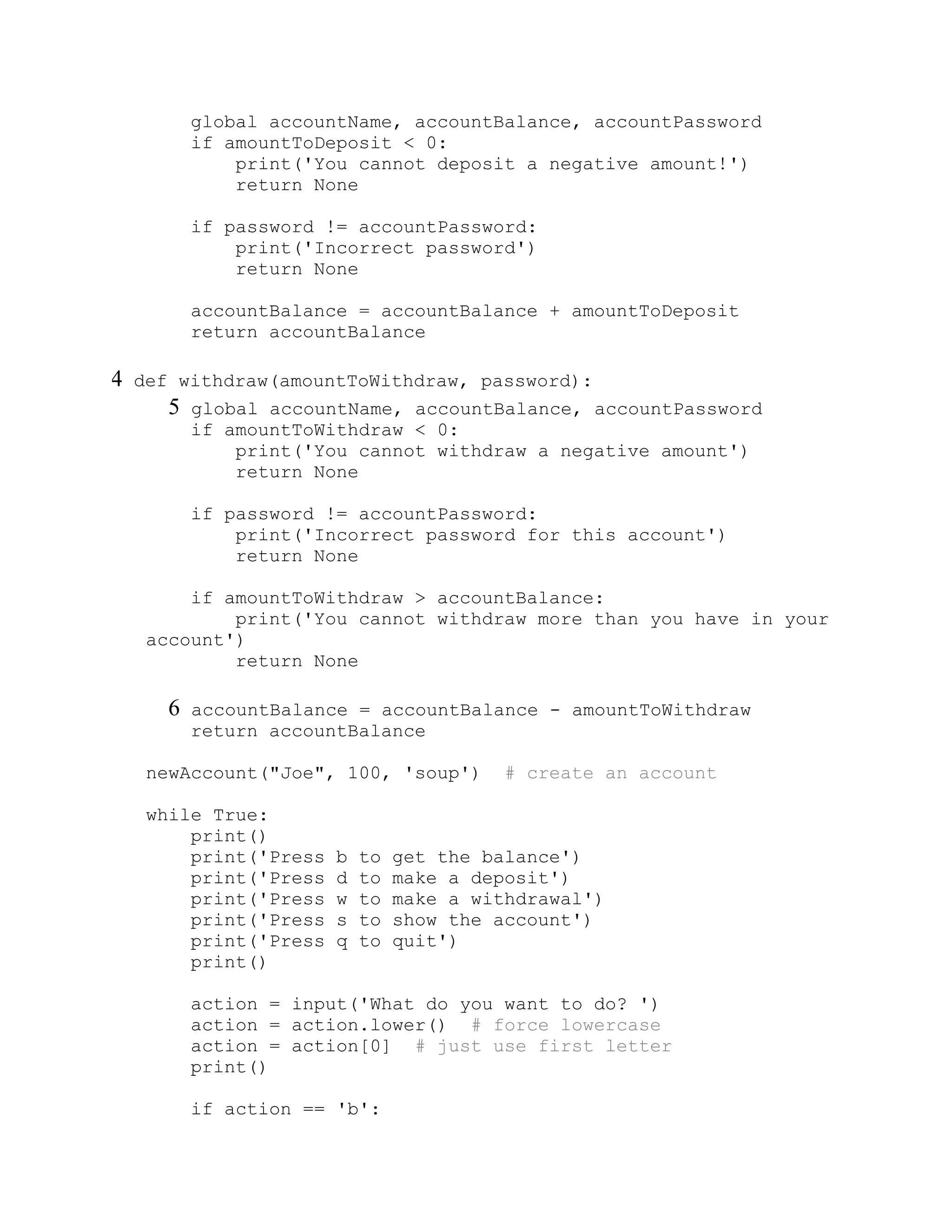 global accountName, accountBalance, accountPassword
if amountToDeposit < 0:
print('You cannot deposit a negative amount!')
return None
if password != accountPassword:
print('Incorrect password')
return None
accountBalance = accountBalance + amountToDeposit
return accountBalance
4 def withdraw(amountToWithdraw, password):
5 global accountName, accountBalance, accountPassword
if amountToWithdraw < 0:
print('You cannot withdraw a negative amount')
return None
if password != accountPassword:
print('Incorrect password for this account')
return None
if amountToWithdraw > accountBalance:
print('You cannot withdraw more than you have in your
account')
return None
6 accountBalance = accountBalance - amountToWithdraw
return accountBalance
newAccount("Joe", 100, 'soup') # create an account
while True:
print()
print('Press b to get the balance')
print('Press d to make a deposit')
print('Press w to make a withdrawal')
print('Press s to show the account')
print('Press q to quit')
print()
action = input('What do you want to do? ')
action = action.lower() # force lowercase
action = action[0] # just use first letter
print()
if action == 'b':
 