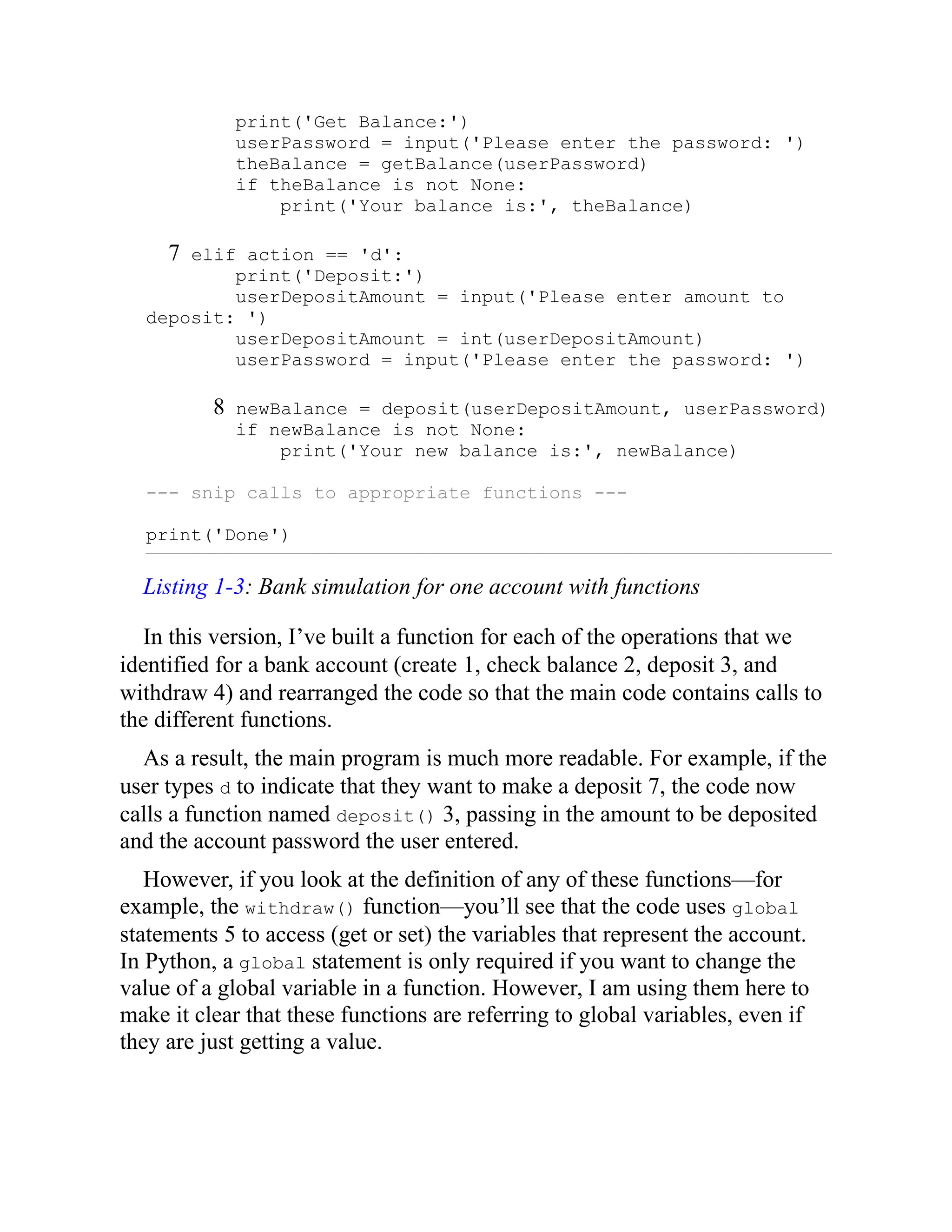 print('Get Balance:')
userPassword = input('Please enter the password: ')
theBalance = getBalance(userPassword)
if theBalance is not None:
print('Your balance is:', theBalance)
7 elif action == 'd':
print('Deposit:')
userDepositAmount = input('Please enter amount to
deposit: ')
userDepositAmount = int(userDepositAmount)
userPassword = input('Please enter the password: ')
8 newBalance = deposit(userDepositAmount, userPassword)
if newBalance is not None:
print('Your new balance is:', newBalance)
--- snip calls to appropriate functions ---
print('Done')
Listing 1-3: Bank simulation for one account with functions
In this version, I’ve built a function for each of the operations that we
identified for a bank account (create 1, check balance 2, deposit 3, and
withdraw 4) and rearranged the code so that the main code contains calls to
the different functions.
As a result, the main program is much more readable. For example, if the
user types d to indicate that they want to make a deposit 7, the code now
calls a function named deposit() 3, passing in the amount to be deposited
and the account password the user entered.
However, if you look at the definition of any of these functions—for
example, the withdraw() function—you’ll see that the code uses global
statements 5 to access (get or set) the variables that represent the account.
In Python, a global statement is only required if you want to change the
value of a global variable in a function. However, I am using them here to
make it clear that these functions are referring to global variables, even if
they are just getting a value.
 