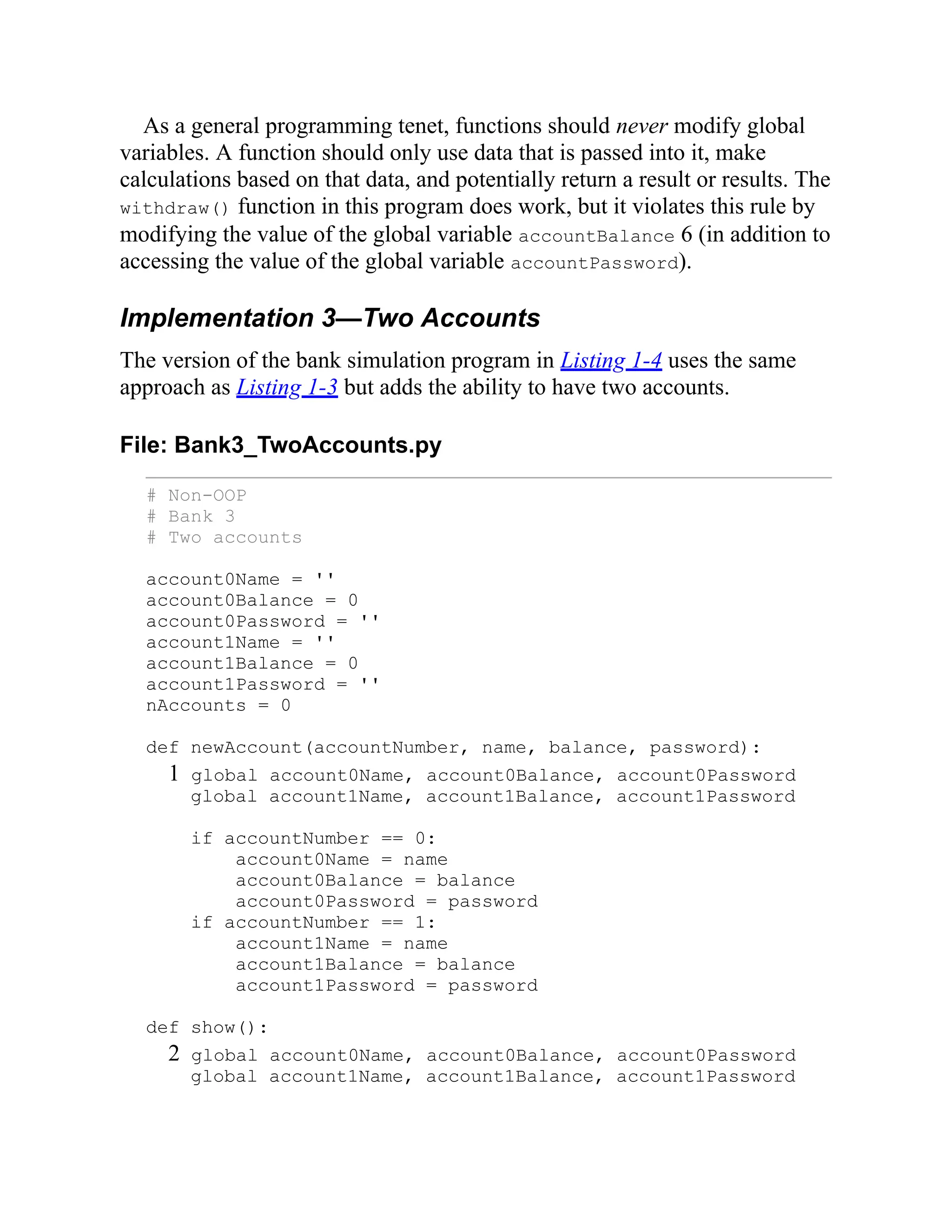 As a general programming tenet, functions should never modify global
variables. A function should only use data that is passed into it, make
calculations based on that data, and potentially return a result or results. The
withdraw() function in this program does work, but it violates this rule by
modifying the value of the global variable accountBalance 6 (in addition to
accessing the value of the global variable accountPassword).
Implementation 3—Two Accounts
The version of the bank simulation program in Listing 1-4 uses the same
approach as Listing 1-3 but adds the ability to have two accounts.
File: Bank3_TwoAccounts.py
# Non-OOP
# Bank 3
# Two accounts
account0Name = ''
account0Balance = 0
account0Password = ''
account1Name = ''
account1Balance = 0
account1Password = ''
nAccounts = 0
def newAccount(accountNumber, name, balance, password):
1 global account0Name, account0Balance, account0Password
global account1Name, account1Balance, account1Password
if accountNumber == 0:
account0Name = name
account0Balance = balance
account0Password = password
if accountNumber == 1:
account1Name = name
account1Balance = balance
account1Password = password
def show():
2 global account0Name, account0Balance, account0Password
global account1Name, account1Balance, account1Password
 