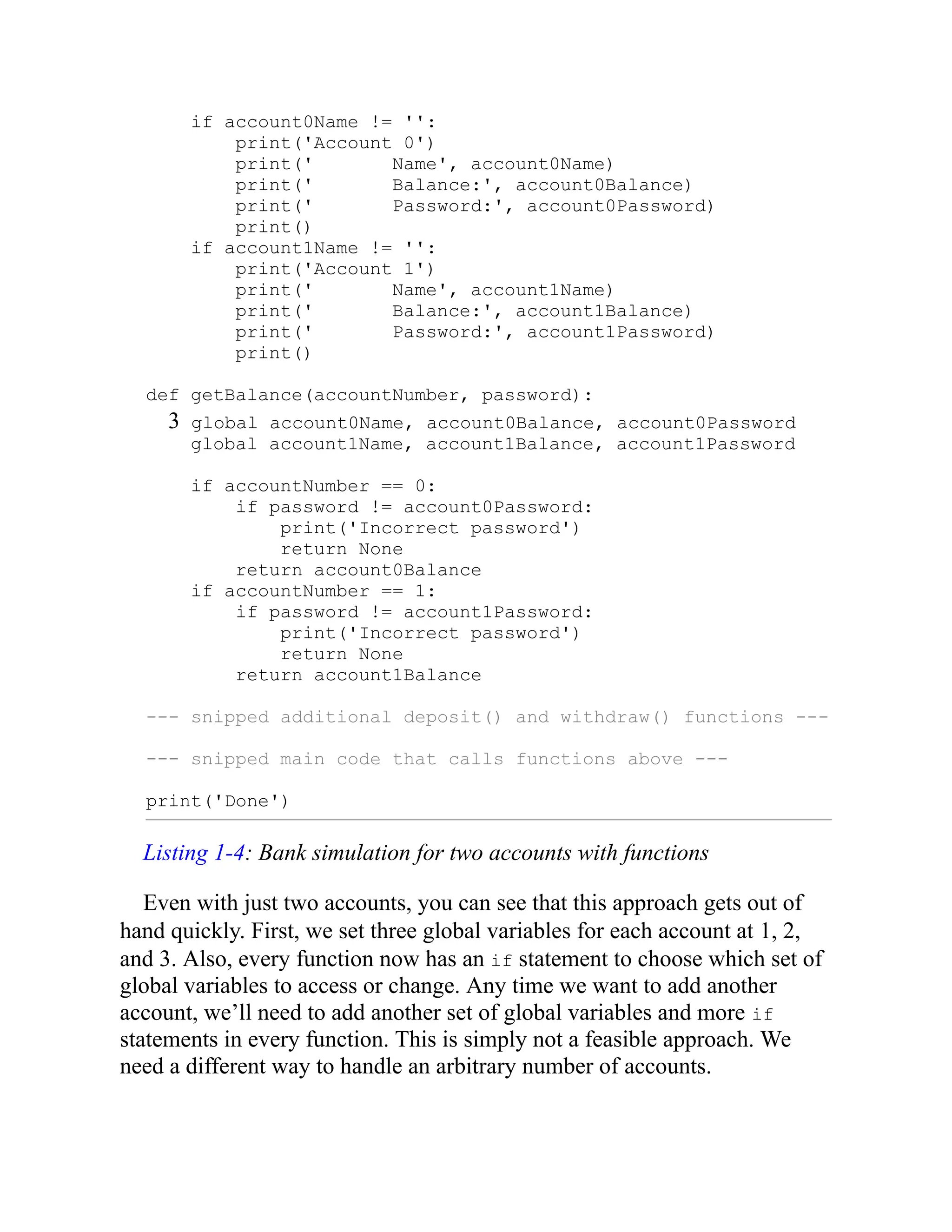 if account0Name != '':
print('Account 0')
print(' Name', account0Name)
print(' Balance:', account0Balance)
print(' Password:', account0Password)
print()
if account1Name != '':
print('Account 1')
print(' Name', account1Name)
print(' Balance:', account1Balance)
print(' Password:', account1Password)
print()
def getBalance(accountNumber, password):
3 global account0Name, account0Balance, account0Password
global account1Name, account1Balance, account1Password
if accountNumber == 0:
if password != account0Password:
print('Incorrect password')
return None
return account0Balance
if accountNumber == 1:
if password != account1Password:
print('Incorrect password')
return None
return account1Balance
--- snipped additional deposit() and withdraw() functions ---
--- snipped main code that calls functions above ---
print('Done')
Listing 1-4: Bank simulation for two accounts with functions
Even with just two accounts, you can see that this approach gets out of
hand quickly. First, we set three global variables for each account at 1, 2,
and 3. Also, every function now has an if statement to choose which set of
global variables to access or change. Any time we want to add another
account, we’ll need to add another set of global variables and more if
statements in every function. This is simply not a feasible approach. We
need a different way to handle an arbitrary number of accounts.
 