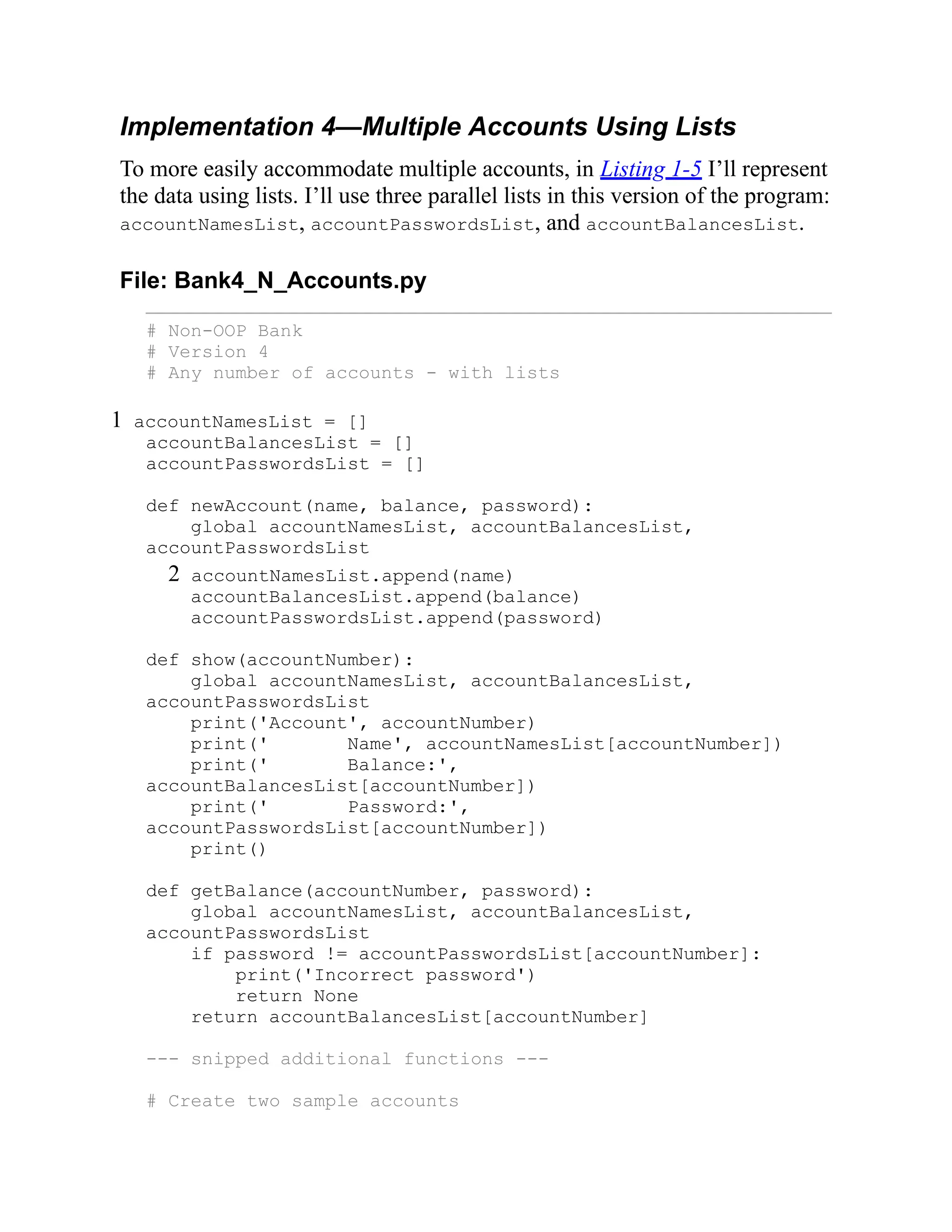 Implementation 4—Multiple Accounts Using Lists
To more easily accommodate multiple accounts, in Listing 1-5 I’ll represent
the data using lists. I’ll use three parallel lists in this version of the program:
accountNamesList, accountPasswordsList, and accountBalancesList.
File: Bank4_N_Accounts.py
# Non-OOP Bank
# Version 4
# Any number of accounts - with lists
1 accountNamesList = []
accountBalancesList = []
accountPasswordsList = []
def newAccount(name, balance, password):
global accountNamesList, accountBalancesList,
accountPasswordsList
2 accountNamesList.append(name)
accountBalancesList.append(balance)
accountPasswordsList.append(password)
def show(accountNumber):
global accountNamesList, accountBalancesList,
accountPasswordsList
print('Account', accountNumber)
print(' Name', accountNamesList[accountNumber])
print(' Balance:',
accountBalancesList[accountNumber])
print(' Password:',
accountPasswordsList[accountNumber])
print()
def getBalance(accountNumber, password):
global accountNamesList, accountBalancesList,
accountPasswordsList
if password != accountPasswordsList[accountNumber]:
print('Incorrect password')
return None
return accountBalancesList[accountNumber]
--- snipped additional functions ---
# Create two sample accounts
 
