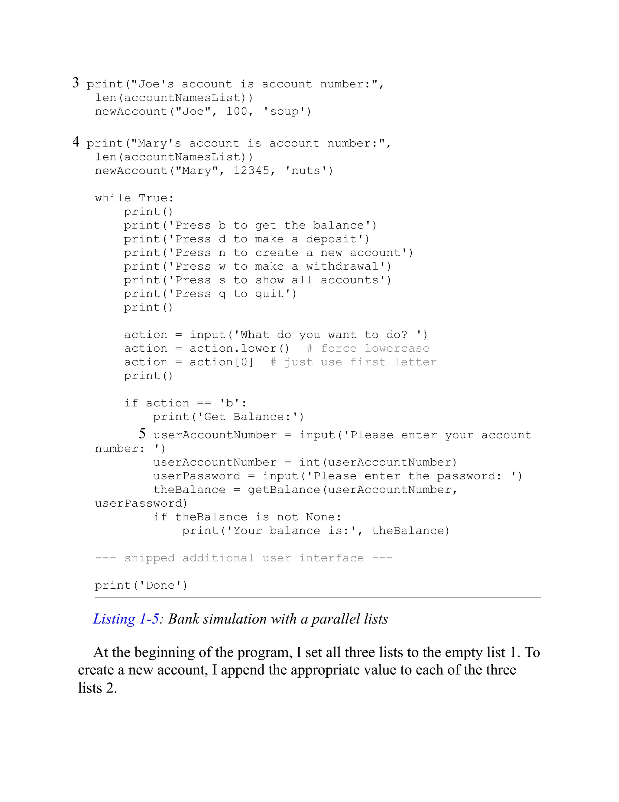 3 print("Joe's account is account number:",
len(accountNamesList))
newAccount("Joe", 100, 'soup')
4 print("Mary's account is account number:",
len(accountNamesList))
newAccount("Mary", 12345, 'nuts')
while True:
print()
print('Press b to get the balance')
print('Press d to make a deposit')
print('Press n to create a new account')
print('Press w to make a withdrawal')
print('Press s to show all accounts')
print('Press q to quit')
print()
action = input('What do you want to do? ')
action = action.lower() # force lowercase
action = action[0] # just use first letter
print()
if action == 'b':
print('Get Balance:')
5 userAccountNumber = input('Please enter your account
number: ')
userAccountNumber = int(userAccountNumber)
userPassword = input('Please enter the password: ')
theBalance = getBalance(userAccountNumber,
userPassword)
if theBalance is not None:
print('Your balance is:', theBalance)
--- snipped additional user interface ---
print('Done')
Listing 1-5: Bank simulation with a parallel lists
At the beginning of the program, I set all three lists to the empty list 1. To
create a new account, I append the appropriate value to each of the three
lists 2.
 