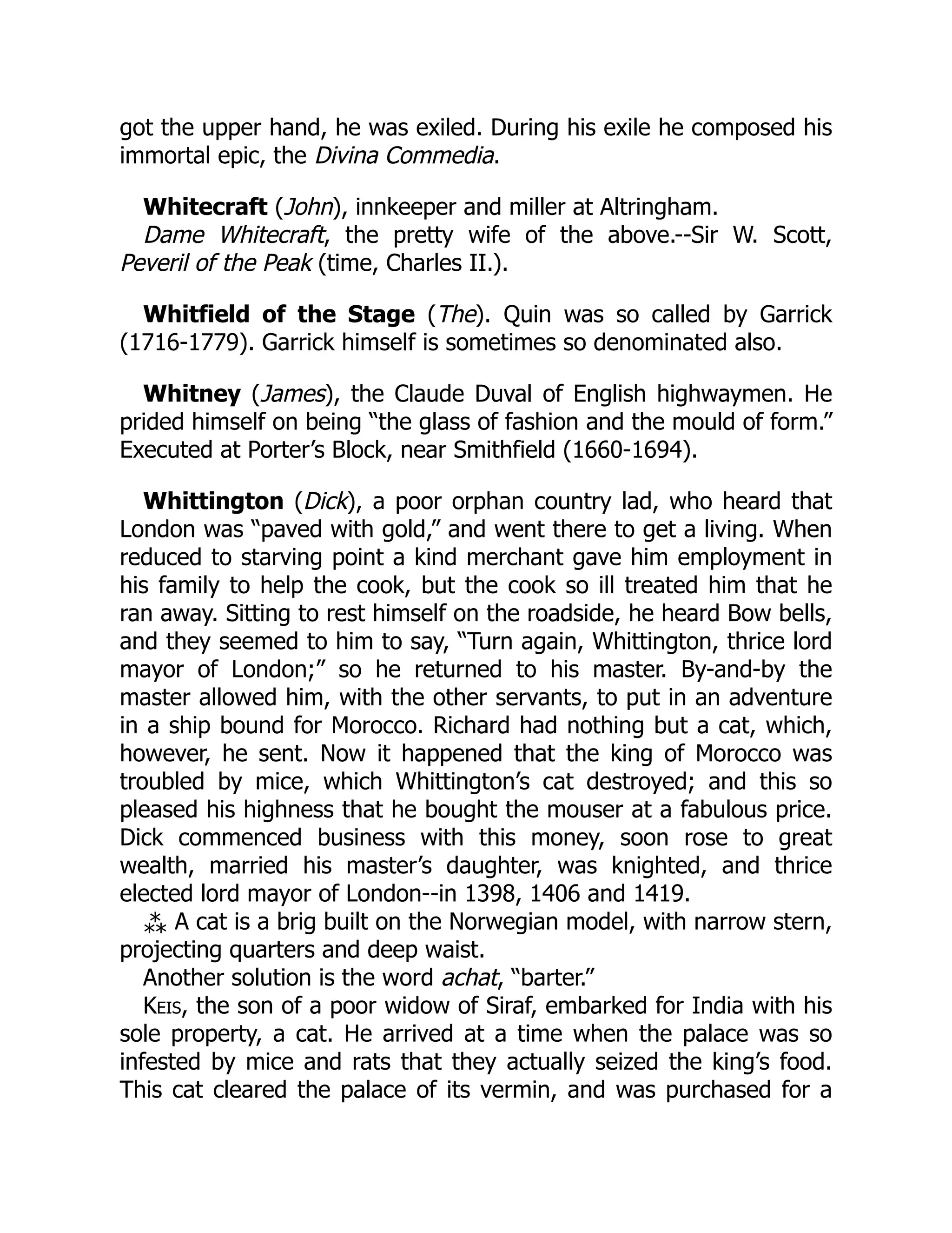 got the upper hand, he was exiled. During his exile he composed his
immortal epic, the Divina Commedia.
Whitecraft (John), innkeeper and miller at Altringham.
Dame Whitecraft, the pretty wife of the above.--Sir W. Scott,
Peveril of the Peak (time, Charles II.).
Whitfield of the Stage (The). Quin was so called by Garrick
(1716-1779). Garrick himself is sometimes so denominated also.
Whitney (James), the Claude Duval of English highwaymen. He
prided himself on being “the glass of fashion and the mould of form.”
Executed at Porter’s Block, near Smithfield (1660-1694).
Whittington (Dick), a poor orphan country lad, who heard that
London was “paved with gold,” and went there to get a living. When
reduced to starving point a kind merchant gave him employment in
his family to help the cook, but the cook so ill treated him that he
ran away. Sitting to rest himself on the roadside, he heard Bow bells,
and they seemed to him to say, “Turn again, Whittington, thrice lord
mayor of London;” so he returned to his master. By-and-by the
master allowed him, with the other servants, to put in an adventure
in a ship bound for Morocco. Richard had nothing but a cat, which,
however, he sent. Now it happened that the king of Morocco was
troubled by mice, which Whittington’s cat destroyed; and this so
pleased his highness that he bought the mouser at a fabulous price.
Dick commenced business with this money, soon rose to great
wealth, married his master’s daughter, was knighted, and thrice
elected lord mayor of London--in 1398, 1406 and 1419.
⁂ A cat is a brig built on the Norwegian model, with narrow stern,
projecting quarters and deep waist.
Another solution is the word achat, “barter.”
Keis, the son of a poor widow of Siraf, embarked for India with his
sole property, a cat. He arrived at a time when the palace was so
infested by mice and rats that they actually seized the king’s food.
This cat cleared the palace of its vermin, and was purchased for a
 