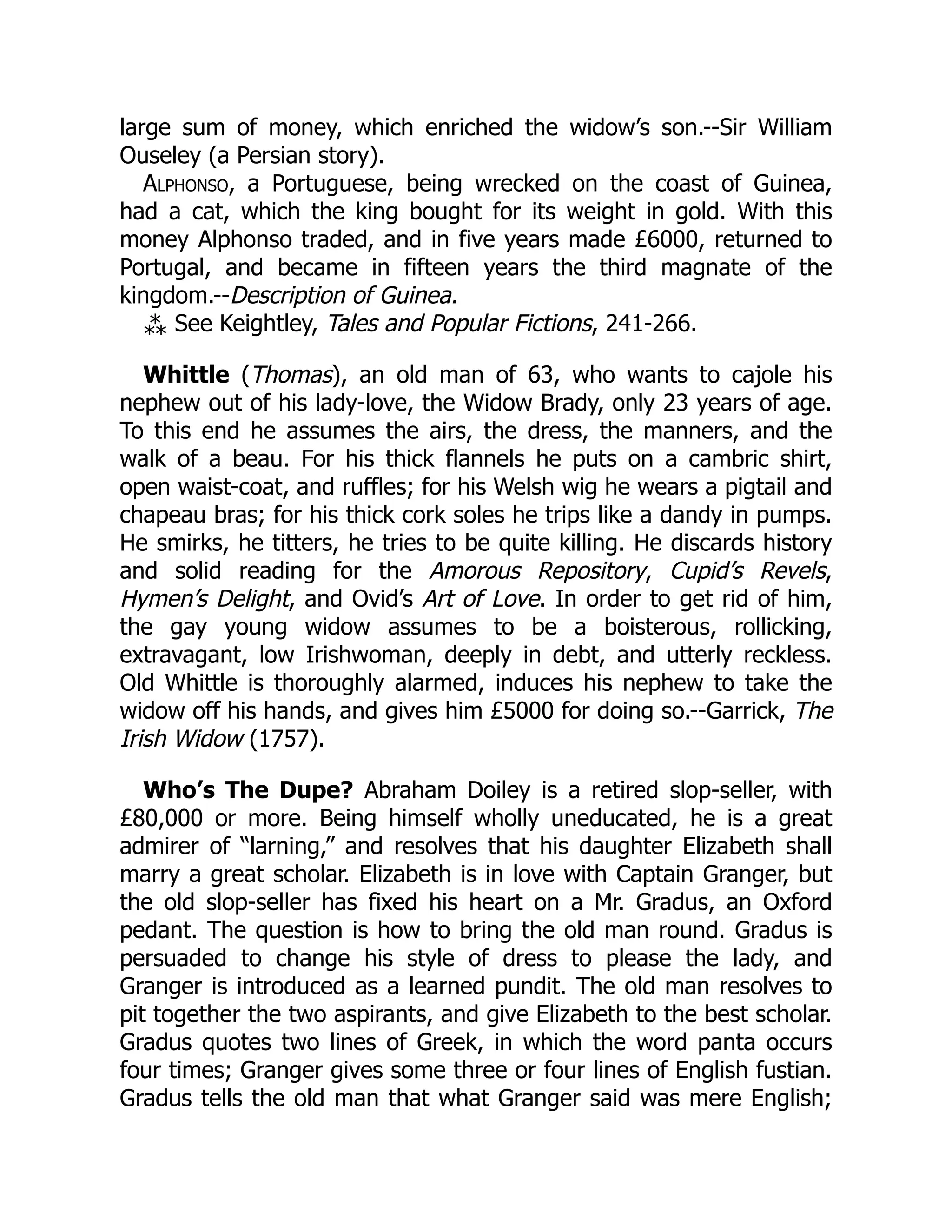 large sum of money, which enriched the widow’s son.--Sir William
Ouseley (a Persian story).
Alphonso, a Portuguese, being wrecked on the coast of Guinea,
had a cat, which the king bought for its weight in gold. With this
money Alphonso traded, and in five years made £6000, returned to
Portugal, and became in fifteen years the third magnate of the
kingdom.--Description of Guinea.
⁂ See Keightley, Tales and Popular Fictions, 241-266.
Whittle (Thomas), an old man of 63, who wants to cajole his
nephew out of his lady-love, the Widow Brady, only 23 years of age.
To this end he assumes the airs, the dress, the manners, and the
walk of a beau. For his thick flannels he puts on a cambric shirt,
open waist-coat, and ruffles; for his Welsh wig he wears a pigtail and
chapeau bras; for his thick cork soles he trips like a dandy in pumps.
He smirks, he titters, he tries to be quite killing. He discards history
and solid reading for the Amorous Repository, Cupid’s Revels,
Hymen’s Delight, and Ovid’s Art of Love. In order to get rid of him,
the gay young widow assumes to be a boisterous, rollicking,
extravagant, low Irishwoman, deeply in debt, and utterly reckless.
Old Whittle is thoroughly alarmed, induces his nephew to take the
widow off his hands, and gives him £5000 for doing so.--Garrick, The
Irish Widow (1757).
Who’s The Dupe? Abraham Doiley is a retired slop-seller, with
£80,000 or more. Being himself wholly uneducated, he is a great
admirer of “larning,” and resolves that his daughter Elizabeth shall
marry a great scholar. Elizabeth is in love with Captain Granger, but
the old slop-seller has fixed his heart on a Mr. Gradus, an Oxford
pedant. The question is how to bring the old man round. Gradus is
persuaded to change his style of dress to please the lady, and
Granger is introduced as a learned pundit. The old man resolves to
pit together the two aspirants, and give Elizabeth to the best scholar.
Gradus quotes two lines of Greek, in which the word panta occurs
four times; Granger gives some three or four lines of English fustian.
Gradus tells the old man that what Granger said was mere English;
 