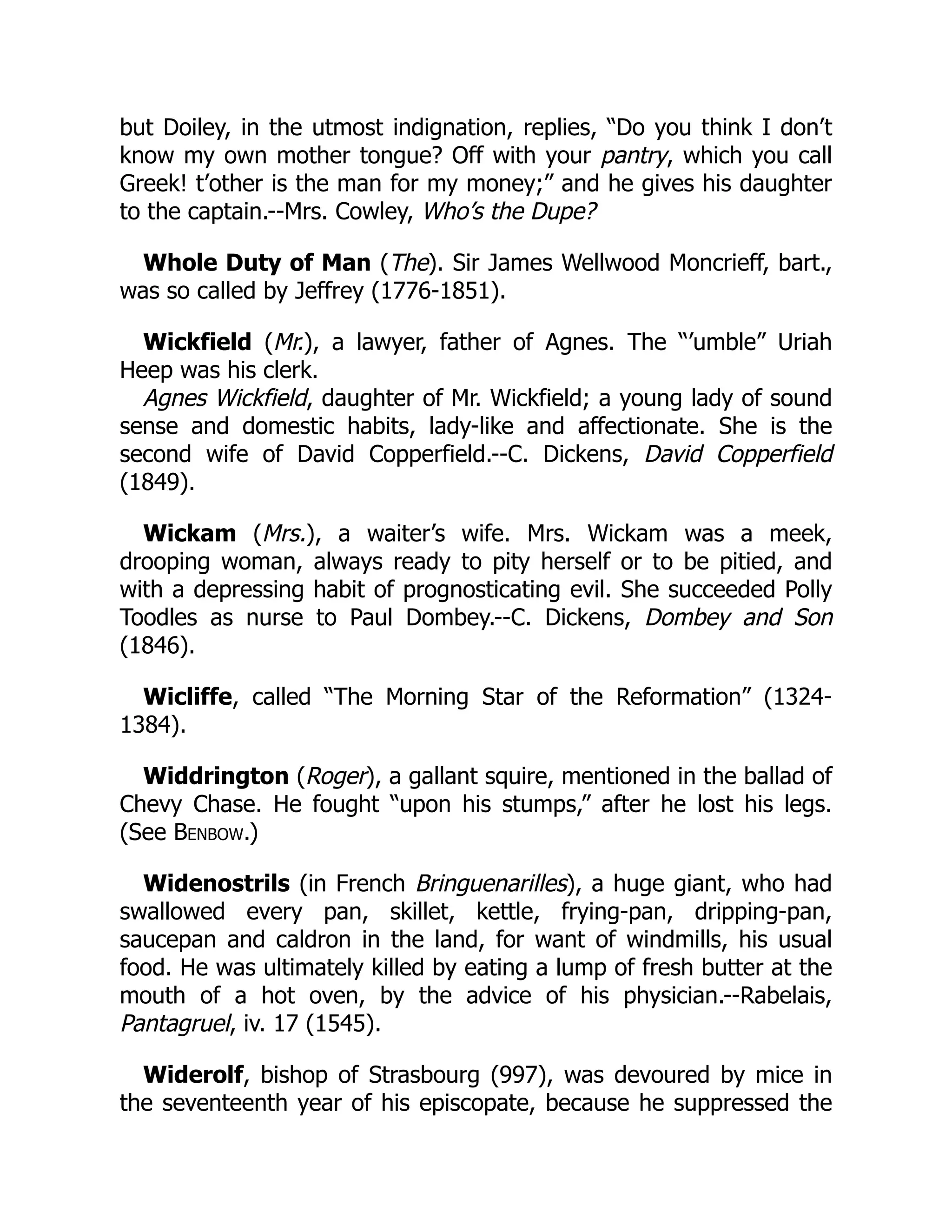 but Doiley, in the utmost indignation, replies, “Do you think I don’t
know my own mother tongue? Off with your pantry, which you call
Greek! t’other is the man for my money;” and he gives his daughter
to the captain.--Mrs. Cowley, Who’s the Dupe?
Whole Duty of Man (The). Sir James Wellwood Moncrieff, bart.,
was so called by Jeffrey (1776-1851).
Wickfield (Mr.), a lawyer, father of Agnes. The “’umble” Uriah
Heep was his clerk.
Agnes Wickfield, daughter of Mr. Wickfield; a young lady of sound
sense and domestic habits, lady-like and affectionate. She is the
second wife of David Copperfield.--C. Dickens, David Copperfield
(1849).
Wickam (Mrs.), a waiter’s wife. Mrs. Wickam was a meek,
drooping woman, always ready to pity herself or to be pitied, and
with a depressing habit of prognosticating evil. She succeeded Polly
Toodles as nurse to Paul Dombey.--C. Dickens, Dombey and Son
(1846).
Wicliffe, called “The Morning Star of the Reformation” (1324-
1384).
Widdrington (Roger), a gallant squire, mentioned in the ballad of
Chevy Chase. He fought “upon his stumps,” after he lost his legs.
(See Benbow.)
Widenostrils (in French Bringuenarilles), a huge giant, who had
swallowed every pan, skillet, kettle, frying-pan, dripping-pan,
saucepan and caldron in the land, for want of windmills, his usual
food. He was ultimately killed by eating a lump of fresh butter at the
mouth of a hot oven, by the advice of his physician.--Rabelais,
Pantagruel, iv. 17 (1545).
Widerolf, bishop of Strasbourg (997), was devoured by mice in
the seventeenth year of his episcopate, because he suppressed the
 