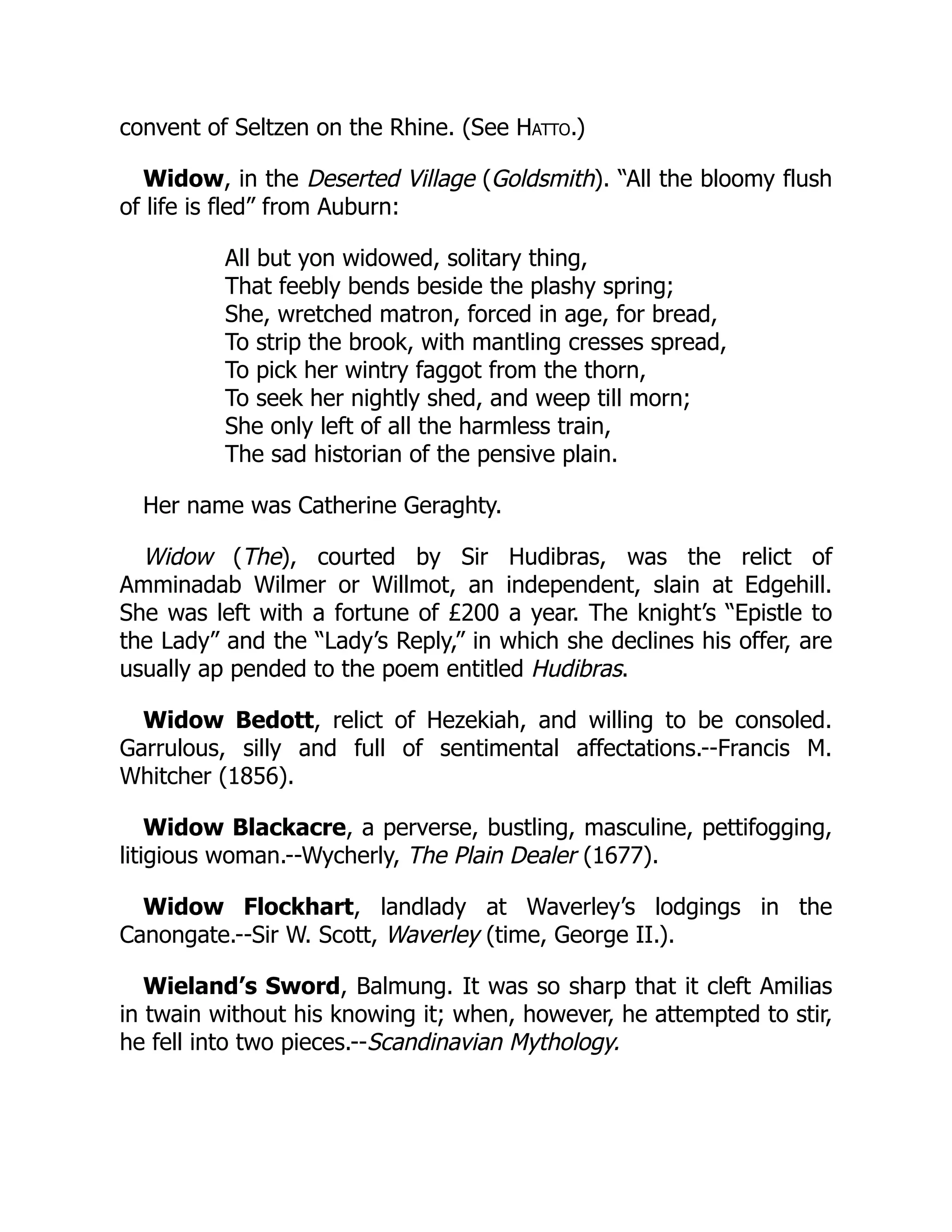 convent of Seltzen on the Rhine. (See Hatto.)
Widow, in the Deserted Village (Goldsmith). “All the bloomy flush
of life is fled” from Auburn:
All but yon widowed, solitary thing,
That feebly bends beside the plashy spring;
She, wretched matron, forced in age, for bread,
To strip the brook, with mantling cresses spread,
To pick her wintry faggot from the thorn,
To seek her nightly shed, and weep till morn;
She only left of all the harmless train,
The sad historian of the pensive plain.
Her name was Catherine Geraghty.
Widow (The), courted by Sir Hudibras, was the relict of
Amminadab Wilmer or Willmot, an independent, slain at Edgehill.
She was left with a fortune of £200 a year. The knight’s “Epistle to
the Lady” and the “Lady’s Reply,” in which she declines his offer, are
usually ap pended to the poem entitled Hudibras.
Widow Bedott, relict of Hezekiah, and willing to be consoled.
Garrulous, silly and full of sentimental affectations.--Francis M.
Whitcher (1856).
Widow Blackacre, a perverse, bustling, masculine, pettifogging,
litigious woman.--Wycherly, The Plain Dealer (1677).
Widow Flockhart, landlady at Waverley’s lodgings in the
Canongate.--Sir W. Scott, Waverley (time, George II.).
Wieland’s Sword, Balmung. It was so sharp that it cleft Amilias
in twain without his knowing it; when, however, he attempted to stir,
he fell into two pieces.--Scandinavian Mythology.
 