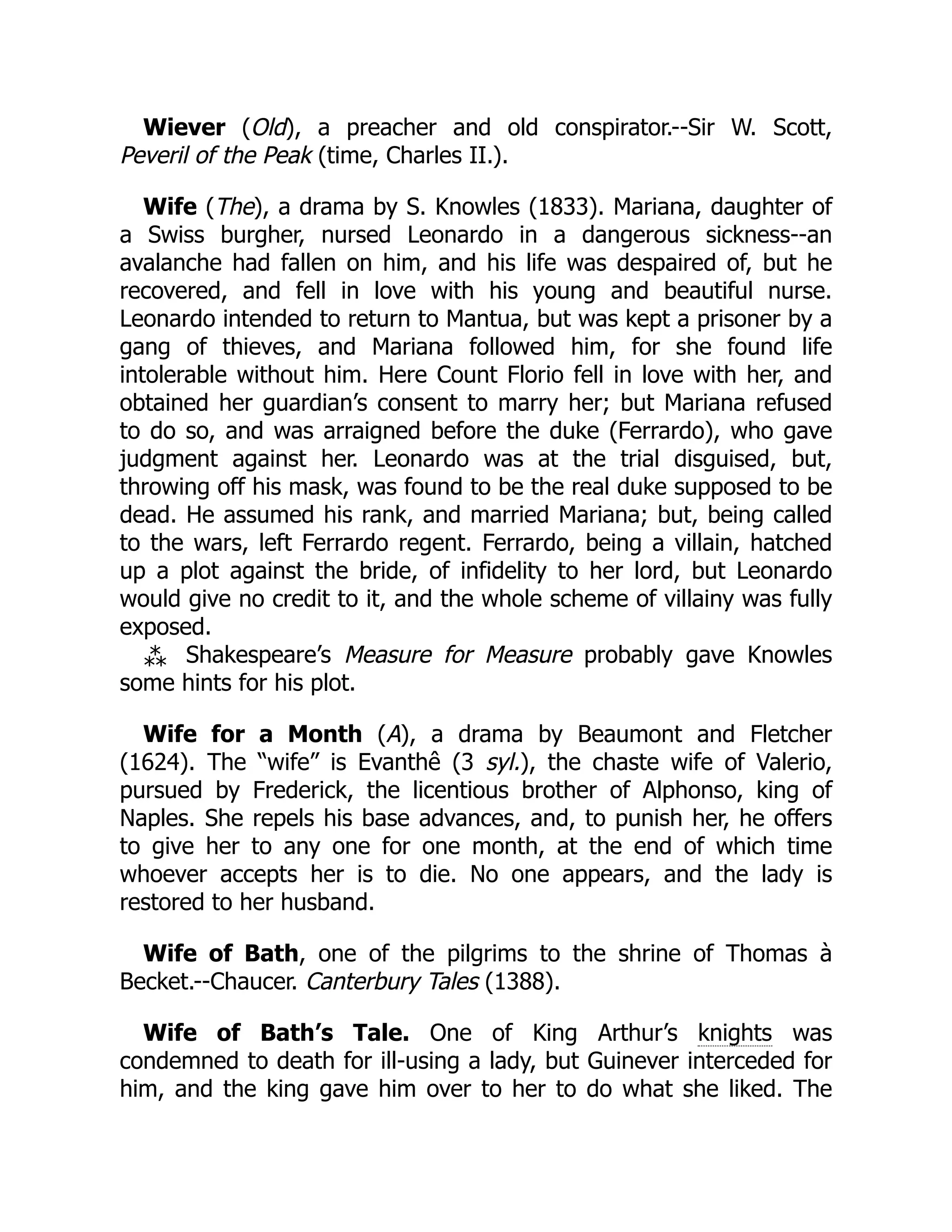 Wiever (Old), a preacher and old conspirator.--Sir W. Scott,
Peveril of the Peak (time, Charles II.).
Wife (The), a drama by S. Knowles (1833). Mariana, daughter of
a Swiss burgher, nursed Leonardo in a dangerous sickness--an
avalanche had fallen on him, and his life was despaired of, but he
recovered, and fell in love with his young and beautiful nurse.
Leonardo intended to return to Mantua, but was kept a prisoner by a
gang of thieves, and Mariana followed him, for she found life
intolerable without him. Here Count Florio fell in love with her, and
obtained her guardian’s consent to marry her; but Mariana refused
to do so, and was arraigned before the duke (Ferrardo), who gave
judgment against her. Leonardo was at the trial disguised, but,
throwing off his mask, was found to be the real duke supposed to be
dead. He assumed his rank, and married Mariana; but, being called
to the wars, left Ferrardo regent. Ferrardo, being a villain, hatched
up a plot against the bride, of infidelity to her lord, but Leonardo
would give no credit to it, and the whole scheme of villainy was fully
exposed.
⁂ Shakespeare’s Measure for Measure probably gave Knowles
some hints for his plot.
Wife for a Month (A), a drama by Beaumont and Fletcher
(1624). The “wife” is Evanthê (3 syl.), the chaste wife of Valerio,
pursued by Frederick, the licentious brother of Alphonso, king of
Naples. She repels his base advances, and, to punish her, he offers
to give her to any one for one month, at the end of which time
whoever accepts her is to die. No one appears, and the lady is
restored to her husband.
Wife of Bath, one of the pilgrims to the shrine of Thomas à
Becket.--Chaucer. Canterbury Tales (1388).
Wife of Bath’s Tale. One of King Arthur’s knights was
condemned to death for ill-using a lady, but Guinever interceded for
him, and the king gave him over to her to do what she liked. The
 