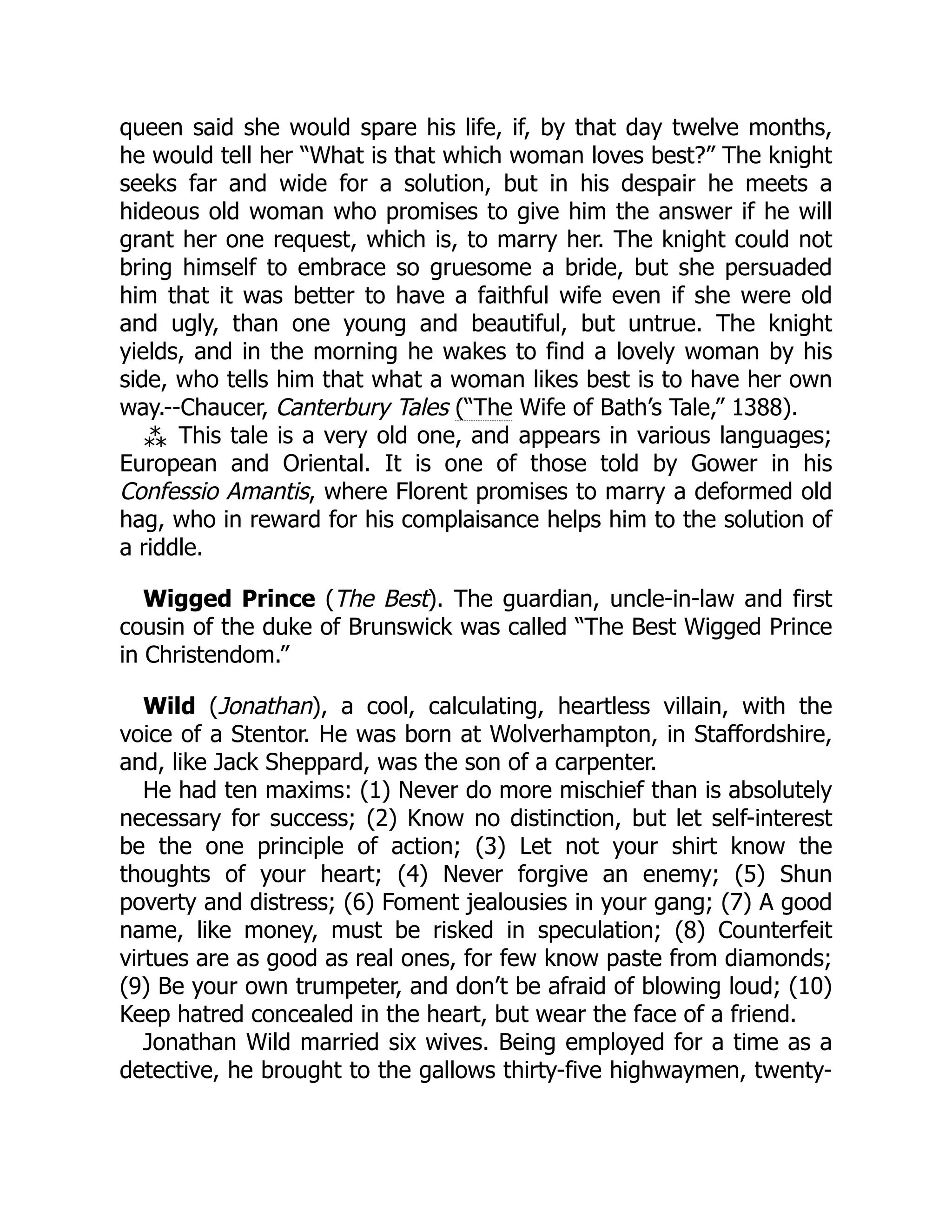 queen said she would spare his life, if, by that day twelve months,
he would tell her “What is that which woman loves best?” The knight
seeks far and wide for a solution, but in his despair he meets a
hideous old woman who promises to give him the answer if he will
grant her one request, which is, to marry her. The knight could not
bring himself to embrace so gruesome a bride, but she persuaded
him that it was better to have a faithful wife even if she were old
and ugly, than one young and beautiful, but untrue. The knight
yields, and in the morning he wakes to find a lovely woman by his
side, who tells him that what a woman likes best is to have her own
way.--Chaucer, Canterbury Tales (“The Wife of Bath’s Tale,” 1388).
⁂ This tale is a very old one, and appears in various languages;
European and Oriental. It is one of those told by Gower in his
Confessio Amantis, where Florent promises to marry a deformed old
hag, who in reward for his complaisance helps him to the solution of
a riddle.
Wigged Prince (The Best). The guardian, uncle-in-law and first
cousin of the duke of Brunswick was called “The Best Wigged Prince
in Christendom.”
Wild (Jonathan), a cool, calculating, heartless villain, with the
voice of a Stentor. He was born at Wolverhampton, in Staffordshire,
and, like Jack Sheppard, was the son of a carpenter.
He had ten maxims: (1) Never do more mischief than is absolutely
necessary for success; (2) Know no distinction, but let self-interest
be the one principle of action; (3) Let not your shirt know the
thoughts of your heart; (4) Never forgive an enemy; (5) Shun
poverty and distress; (6) Foment jealousies in your gang; (7) A good
name, like money, must be risked in speculation; (8) Counterfeit
virtues are as good as real ones, for few know paste from diamonds;
(9) Be your own trumpeter, and don’t be afraid of blowing loud; (10)
Keep hatred concealed in the heart, but wear the face of a friend.
Jonathan Wild married six wives. Being employed for a time as a
detective, he brought to the gallows thirty-five highwaymen, twenty-
 