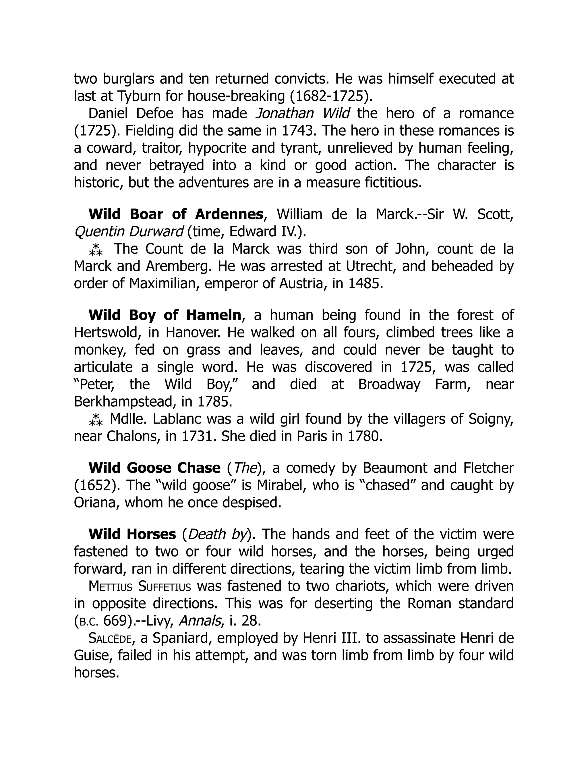 two burglars and ten returned convicts. He was himself executed at
last at Tyburn for house-breaking (1682-1725).
Daniel Defoe has made Jonathan Wild the hero of a romance
(1725). Fielding did the same in 1743. The hero in these romances is
a coward, traitor, hypocrite and tyrant, unrelieved by human feeling,
and never betrayed into a kind or good action. The character is
historic, but the adventures are in a measure fictitious.
Wild Boar of Ardennes, William de la Marck.--Sir W. Scott,
Quentin Durward (time, Edward IV.).
⁂ The Count de la Marck was third son of John, count de la
Marck and Aremberg. He was arrested at Utrecht, and beheaded by
order of Maximilian, emperor of Austria, in 1485.
Wild Boy of Hameln, a human being found in the forest of
Hertswold, in Hanover. He walked on all fours, climbed trees like a
monkey, fed on grass and leaves, and could never be taught to
articulate a single word. He was discovered in 1725, was called
“Peter, the Wild Boy,” and died at Broadway Farm, near
Berkhampstead, in 1785.
⁂ Mdlle. Lablanc was a wild girl found by the villagers of Soigny,
near Chalons, in 1731. She died in Paris in 1780.
Wild Goose Chase (The), a comedy by Beaumont and Fletcher
(1652). The “wild goose” is Mirabel, who is “chased” and caught by
Oriana, whom he once despised.
Wild Horses (Death by). The hands and feet of the victim were
fastened to two or four wild horses, and the horses, being urged
forward, ran in different directions, tearing the victim limb from limb.
Mettius Suffetius was fastened to two chariots, which were driven
in opposite directions. This was for deserting the Roman standard
(B.C. 669).--Livy, Annals, i. 28.
Salcēde, a Spaniard, employed by Henri III. to assassinate Henri de
Guise, failed in his attempt, and was torn limb from limb by four wild
horses.
 