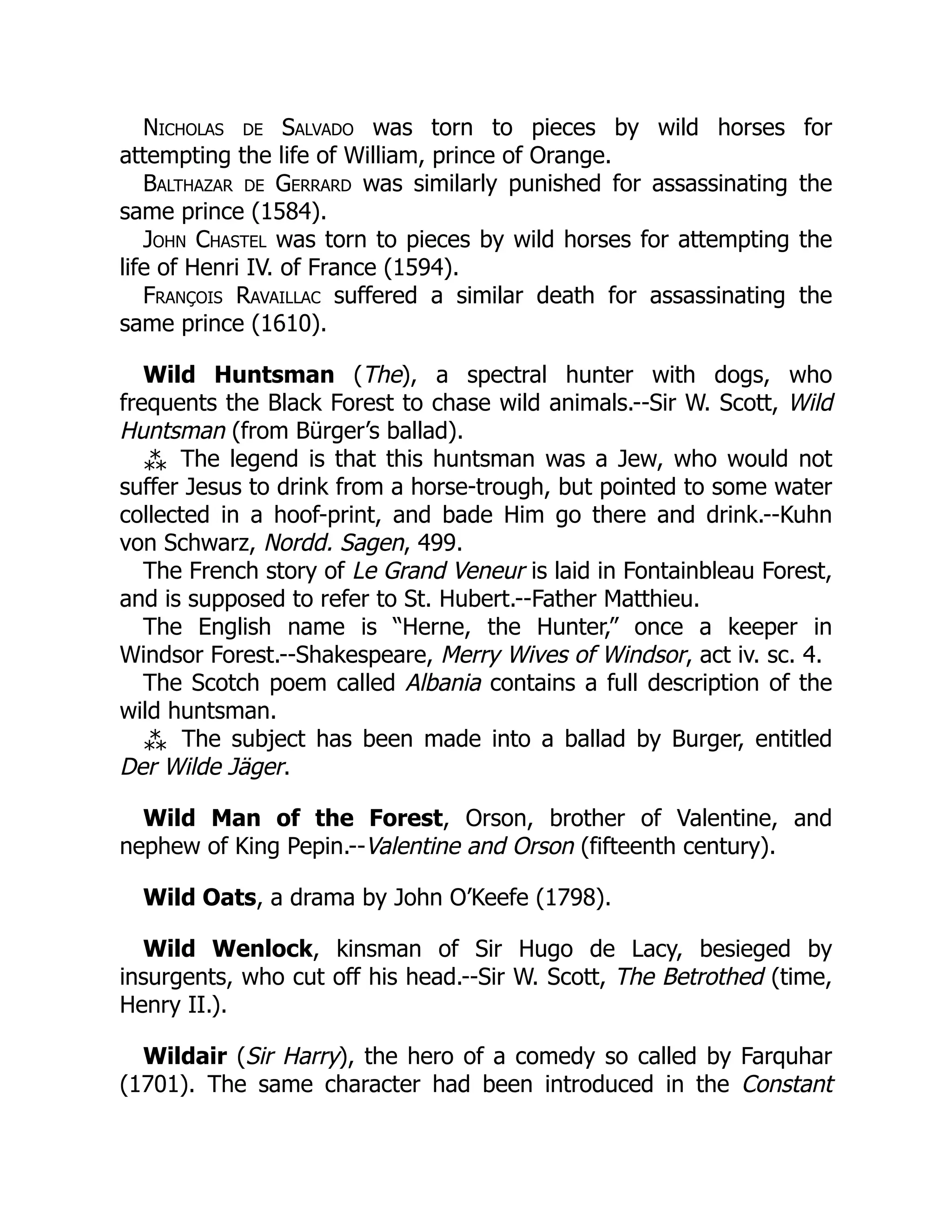 Nicholas de Salvado was torn to pieces by wild horses for
attempting the life of William, prince of Orange.
Balthazar de Gerrard was similarly punished for assassinating the
same prince (1584).
John Chastel was torn to pieces by wild horses for attempting the
life of Henri IV. of France (1594).
François Ravaillac suffered a similar death for assassinating the
same prince (1610).
Wild Huntsman (The), a spectral hunter with dogs, who
frequents the Black Forest to chase wild animals.--Sir W. Scott, Wild
Huntsman (from Bürger’s ballad).
⁂ The legend is that this huntsman was a Jew, who would not
suffer Jesus to drink from a horse-trough, but pointed to some water
collected in a hoof-print, and bade Him go there and drink.--Kuhn
von Schwarz, Nordd. Sagen, 499.
The French story of Le Grand Veneur is laid in Fontainbleau Forest,
and is supposed to refer to St. Hubert.--Father Matthieu.
The English name is “Herne, the Hunter,” once a keeper in
Windsor Forest.--Shakespeare, Merry Wives of Windsor, act iv. sc. 4.
The Scotch poem called Albania contains a full description of the
wild huntsman.
⁂ The subject has been made into a ballad by Burger, entitled
Der Wilde Jäger.
Wild Man of the Forest, Orson, brother of Valentine, and
nephew of King Pepin.--Valentine and Orson (fifteenth century).
Wild Oats, a drama by John O’Keefe (1798).
Wild Wenlock, kinsman of Sir Hugo de Lacy, besieged by
insurgents, who cut off his head.--Sir W. Scott, The Betrothed (time,
Henry II.).
Wildair (Sir Harry), the hero of a comedy so called by Farquhar
(1701). The same character had been introduced in the Constant
 