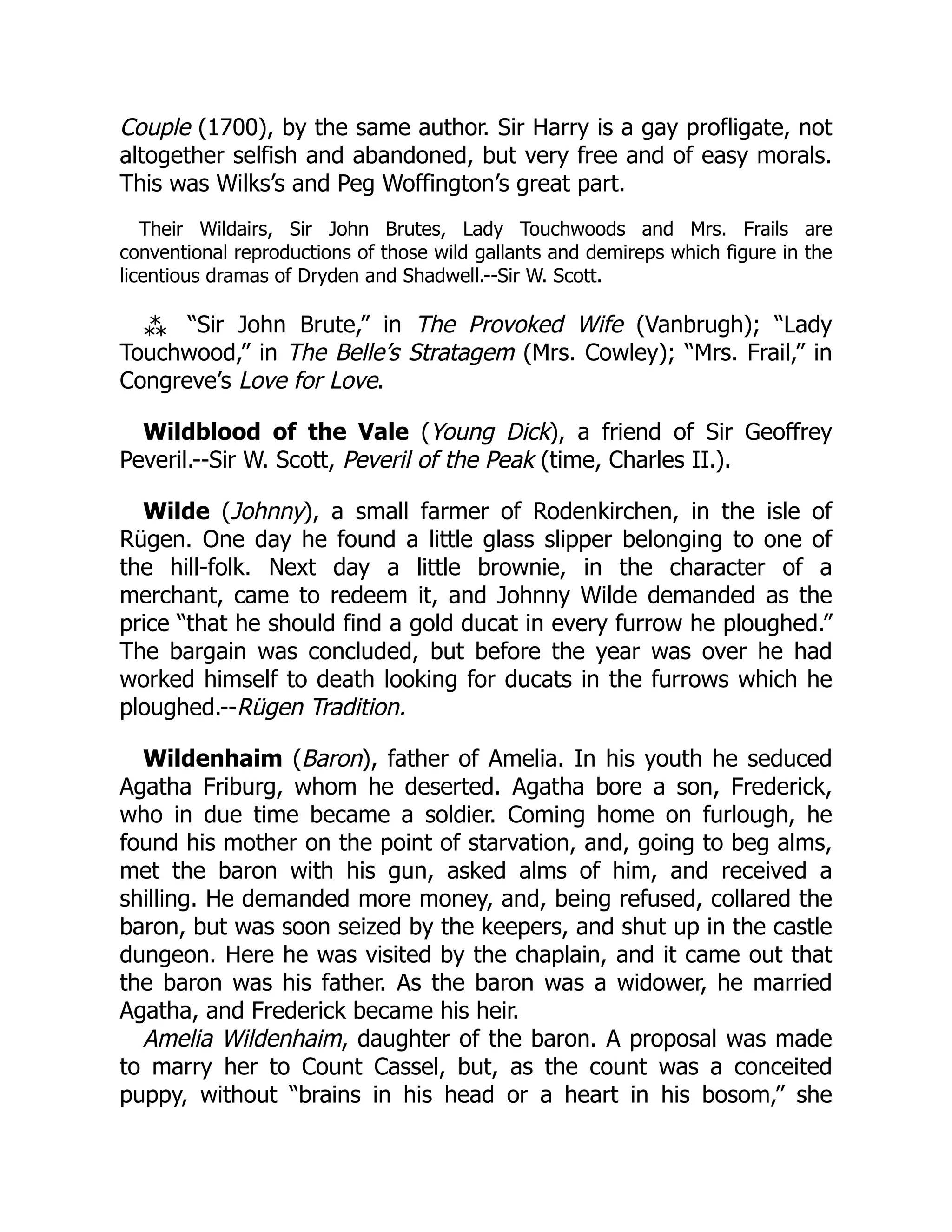 Couple (1700), by the same author. Sir Harry is a gay profligate, not
altogether selfish and abandoned, but very free and of easy morals.
This was Wilks’s and Peg Woffington’s great part.
Their Wildairs, Sir John Brutes, Lady Touchwoods and Mrs. Frails are
conventional reproductions of those wild gallants and demireps which figure in the
licentious dramas of Dryden and Shadwell.--Sir W. Scott.
⁂ “Sir John Brute,” in The Provoked Wife (Vanbrugh); “Lady
Touchwood,” in The Belle’s Stratagem (Mrs. Cowley); “Mrs. Frail,” in
Congreve’s Love for Love.
Wildblood of the Vale (Young Dick), a friend of Sir Geoffrey
Peveril.--Sir W. Scott, Peveril of the Peak (time, Charles II.).
Wilde (Johnny), a small farmer of Rodenkirchen, in the isle of
Rügen. One day he found a little glass slipper belonging to one of
the hill-folk. Next day a little brownie, in the character of a
merchant, came to redeem it, and Johnny Wilde demanded as the
price “that he should find a gold ducat in every furrow he ploughed.”
The bargain was concluded, but before the year was over he had
worked himself to death looking for ducats in the furrows which he
ploughed.--Rügen Tradition.
Wildenhaim (Baron), father of Amelia. In his youth he seduced
Agatha Friburg, whom he deserted. Agatha bore a son, Frederick,
who in due time became a soldier. Coming home on furlough, he
found his mother on the point of starvation, and, going to beg alms,
met the baron with his gun, asked alms of him, and received a
shilling. He demanded more money, and, being refused, collared the
baron, but was soon seized by the keepers, and shut up in the castle
dungeon. Here he was visited by the chaplain, and it came out that
the baron was his father. As the baron was a widower, he married
Agatha, and Frederick became his heir.
Amelia Wildenhaim, daughter of the baron. A proposal was made
to marry her to Count Cassel, but, as the count was a conceited
puppy, without “brains in his head or a heart in his bosom,” she
 