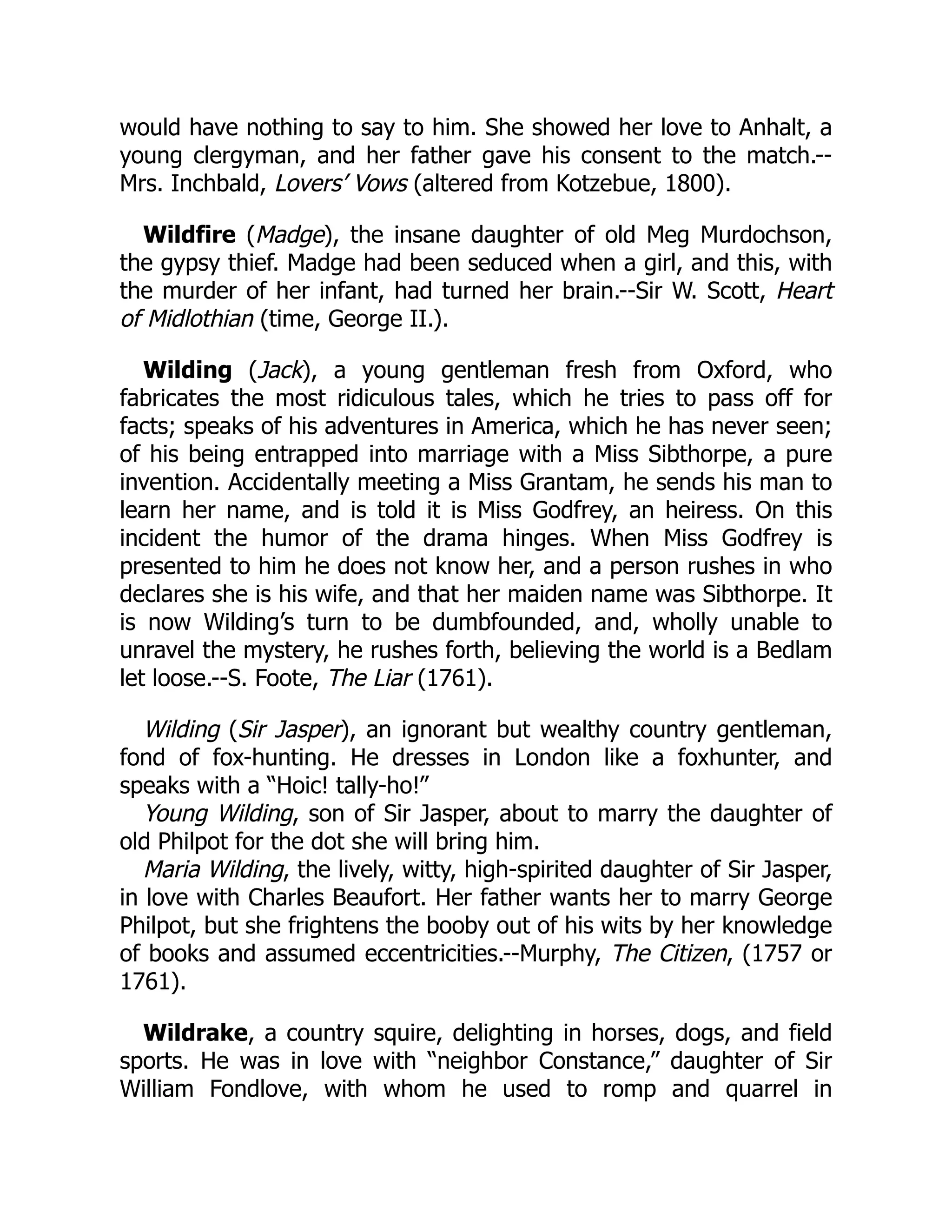 would have nothing to say to him. She showed her love to Anhalt, a
young clergyman, and her father gave his consent to the match.--
Mrs. Inchbald, Lovers’ Vows (altered from Kotzebue, 1800).
Wildfire (Madge), the insane daughter of old Meg Murdochson,
the gypsy thief. Madge had been seduced when a girl, and this, with
the murder of her infant, had turned her brain.--Sir W. Scott, Heart
of Midlothian (time, George II.).
Wilding (Jack), a young gentleman fresh from Oxford, who
fabricates the most ridiculous tales, which he tries to pass off for
facts; speaks of his adventures in America, which he has never seen;
of his being entrapped into marriage with a Miss Sibthorpe, a pure
invention. Accidentally meeting a Miss Grantam, he sends his man to
learn her name, and is told it is Miss Godfrey, an heiress. On this
incident the humor of the drama hinges. When Miss Godfrey is
presented to him he does not know her, and a person rushes in who
declares she is his wife, and that her maiden name was Sibthorpe. It
is now Wilding’s turn to be dumbfounded, and, wholly unable to
unravel the mystery, he rushes forth, believing the world is a Bedlam
let loose.--S. Foote, The Liar (1761).
Wilding (Sir Jasper), an ignorant but wealthy country gentleman,
fond of fox-hunting. He dresses in London like a foxhunter, and
speaks with a “Hoic! tally-ho!”
Young Wilding, son of Sir Jasper, about to marry the daughter of
old Philpot for the dot she will bring him.
Maria Wilding, the lively, witty, high-spirited daughter of Sir Jasper,
in love with Charles Beaufort. Her father wants her to marry George
Philpot, but she frightens the booby out of his wits by her knowledge
of books and assumed eccentricities.--Murphy, The Citizen, (1757 or
1761).
Wildrake, a country squire, delighting in horses, dogs, and field
sports. He was in love with “neighbor Constance,” daughter of Sir
William Fondlove, with whom he used to romp and quarrel in
 