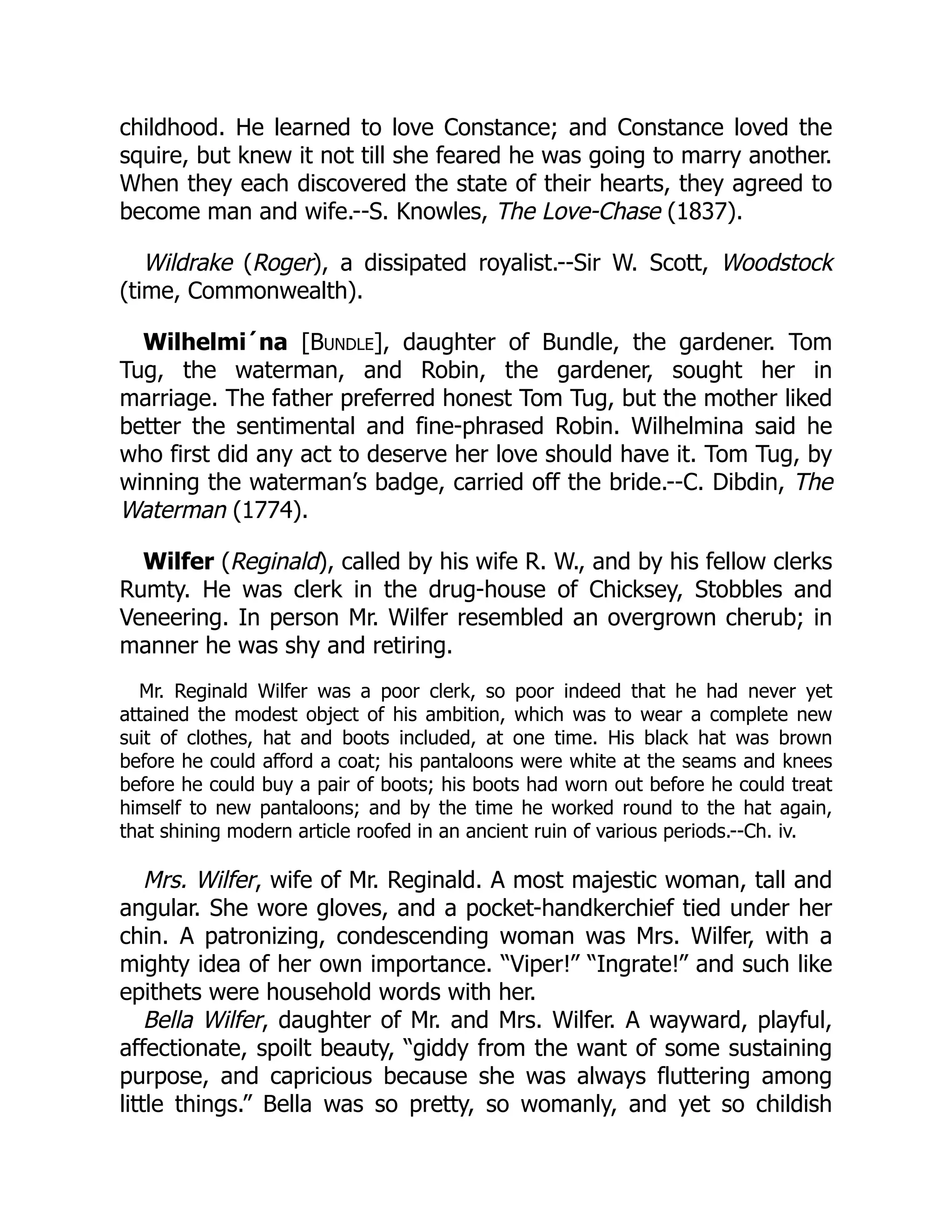 childhood. He learned to love Constance; and Constance loved the
squire, but knew it not till she feared he was going to marry another.
When they each discovered the state of their hearts, they agreed to
become man and wife.--S. Knowles, The Love-Chase (1837).
Wildrake (Roger), a dissipated royalist.--Sir W. Scott, Woodstock
(time, Commonwealth).
Wilhelmi´na [Bundle], daughter of Bundle, the gardener. Tom
Tug, the waterman, and Robin, the gardener, sought her in
marriage. The father preferred honest Tom Tug, but the mother liked
better the sentimental and fine-phrased Robin. Wilhelmina said he
who first did any act to deserve her love should have it. Tom Tug, by
winning the waterman’s badge, carried off the bride.--C. Dibdin, The
Waterman (1774).
Wilfer (Reginald), called by his wife R. W., and by his fellow clerks
Rumty. He was clerk in the drug-house of Chicksey, Stobbles and
Veneering. In person Mr. Wilfer resembled an overgrown cherub; in
manner he was shy and retiring.
Mr. Reginald Wilfer was a poor clerk, so poor indeed that he had never yet
attained the modest object of his ambition, which was to wear a complete new
suit of clothes, hat and boots included, at one time. His black hat was brown
before he could afford a coat; his pantaloons were white at the seams and knees
before he could buy a pair of boots; his boots had worn out before he could treat
himself to new pantaloons; and by the time he worked round to the hat again,
that shining modern article roofed in an ancient ruin of various periods.--Ch. iv.
Mrs. Wilfer, wife of Mr. Reginald. A most majestic woman, tall and
angular. She wore gloves, and a pocket-handkerchief tied under her
chin. A patronizing, condescending woman was Mrs. Wilfer, with a
mighty idea of her own importance. “Viper!” “Ingrate!” and such like
epithets were household words with her.
Bella Wilfer, daughter of Mr. and Mrs. Wilfer. A wayward, playful,
affectionate, spoilt beauty, “giddy from the want of some sustaining
purpose, and capricious because she was always fluttering among
little things.” Bella was so pretty, so womanly, and yet so childish
 