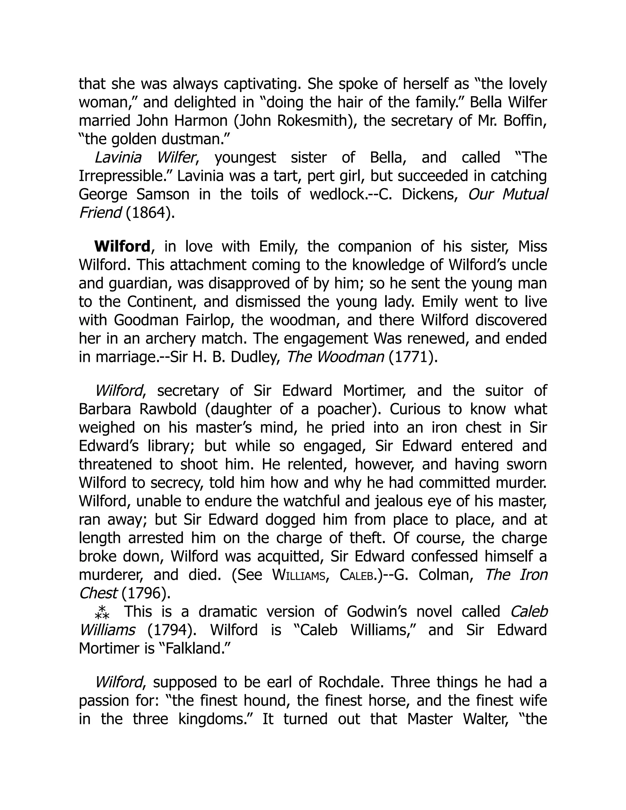 that she was always captivating. She spoke of herself as “the lovely
woman,” and delighted in “doing the hair of the family.” Bella Wilfer
married John Harmon (John Rokesmith), the secretary of Mr. Boffin,
“the golden dustman.”
Lavinia Wilfer, youngest sister of Bella, and called “The
Irrepressible.” Lavinia was a tart, pert girl, but succeeded in catching
George Samson in the toils of wedlock.--C. Dickens, Our Mutual
Friend (1864).
Wilford, in love with Emily, the companion of his sister, Miss
Wilford. This attachment coming to the knowledge of Wilford’s uncle
and guardian, was disapproved of by him; so he sent the young man
to the Continent, and dismissed the young lady. Emily went to live
with Goodman Fairlop, the woodman, and there Wilford discovered
her in an archery match. The engagement Was renewed, and ended
in marriage.--Sir H. B. Dudley, The Woodman (1771).
Wilford, secretary of Sir Edward Mortimer, and the suitor of
Barbara Rawbold (daughter of a poacher). Curious to know what
weighed on his master’s mind, he pried into an iron chest in Sir
Edward’s library; but while so engaged, Sir Edward entered and
threatened to shoot him. He relented, however, and having sworn
Wilford to secrecy, told him how and why he had committed murder.
Wilford, unable to endure the watchful and jealous eye of his master,
ran away; but Sir Edward dogged him from place to place, and at
length arrested him on the charge of theft. Of course, the charge
broke down, Wilford was acquitted, Sir Edward confessed himself a
murderer, and died. (See Williams, Caleb.)--G. Colman, The Iron
Chest (1796).
⁂ This is a dramatic version of Godwin’s novel called Caleb
Williams (1794). Wilford is “Caleb Williams,” and Sir Edward
Mortimer is “Falkland.”
Wilford, supposed to be earl of Rochdale. Three things he had a
passion for: “the finest hound, the finest horse, and the finest wife
in the three kingdoms.” It turned out that Master Walter, “the
 