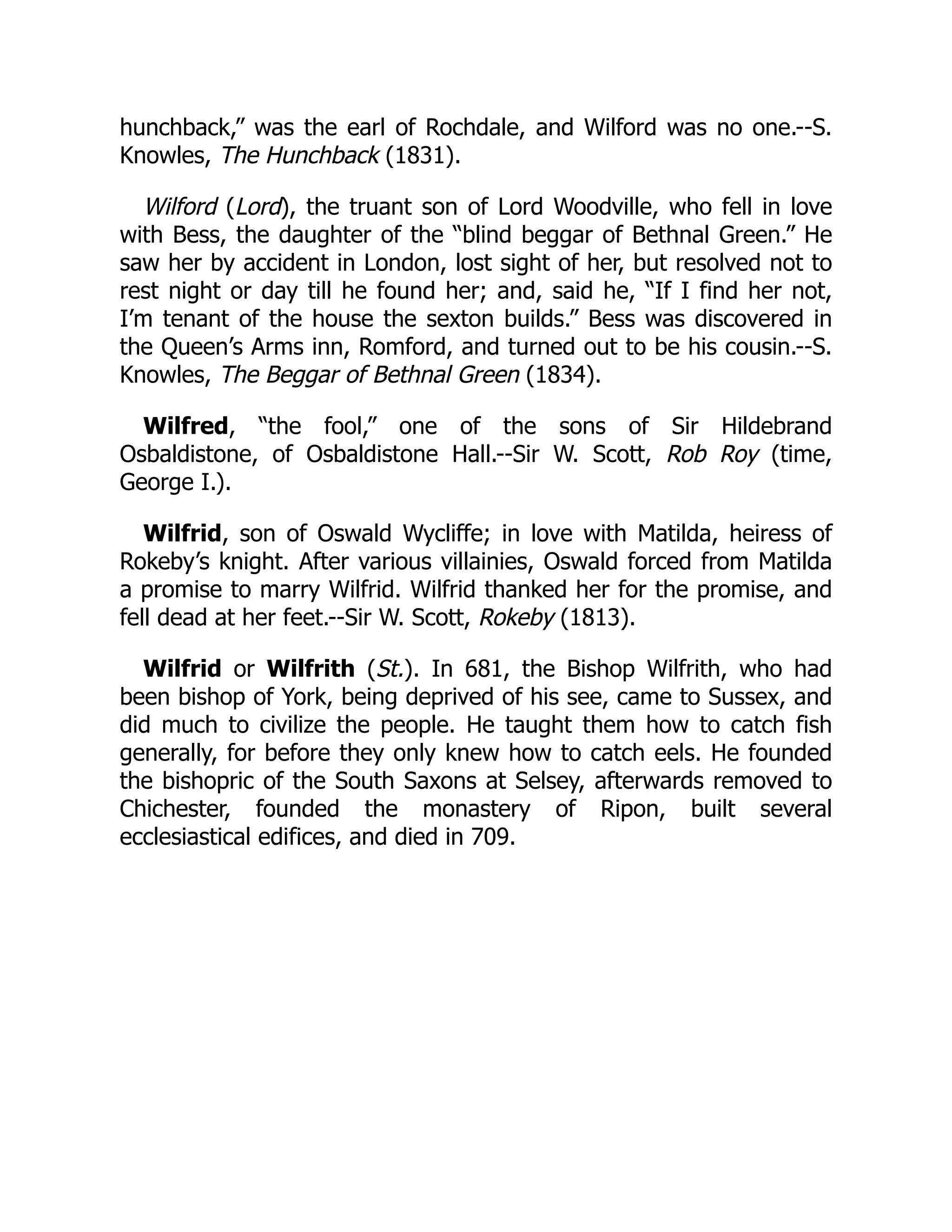 hunchback,” was the earl of Rochdale, and Wilford was no one.--S.
Knowles, The Hunchback (1831).
Wilford (Lord), the truant son of Lord Woodville, who fell in love
with Bess, the daughter of the “blind beggar of Bethnal Green.” He
saw her by accident in London, lost sight of her, but resolved not to
rest night or day till he found her; and, said he, “If I find her not,
I’m tenant of the house the sexton builds.” Bess was discovered in
the Queen’s Arms inn, Romford, and turned out to be his cousin.--S.
Knowles, The Beggar of Bethnal Green (1834).
Wilfred, “the fool,” one of the sons of Sir Hildebrand
Osbaldistone, of Osbaldistone Hall.--Sir W. Scott, Rob Roy (time,
George I.).
Wilfrid, son of Oswald Wycliffe; in love with Matilda, heiress of
Rokeby’s knight. After various villainies, Oswald forced from Matilda
a promise to marry Wilfrid. Wilfrid thanked her for the promise, and
fell dead at her feet.--Sir W. Scott, Rokeby (1813).
Wilfrid or Wilfrith (St.). In 681, the Bishop Wilfrith, who had
been bishop of York, being deprived of his see, came to Sussex, and
did much to civilize the people. He taught them how to catch fish
generally, for before they only knew how to catch eels. He founded
the bishopric of the South Saxons at Selsey, afterwards removed to
Chichester, founded the monastery of Ripon, built several
ecclesiastical edifices, and died in 709.
 