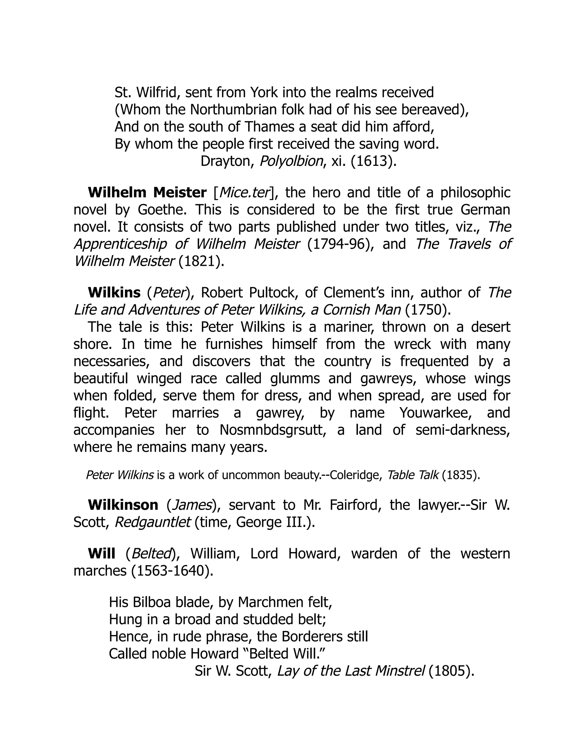 St. Wilfrid, sent from York into the realms received
(Whom the Northumbrian folk had of his see bereaved),
And on the south of Thames a seat did him afford,
By whom the people first received the saving word.
Drayton, Polyolbion, xi. (1613).
Wilhelm Meister [Mice.ter], the hero and title of a philosophic
novel by Goethe. This is considered to be the first true German
novel. It consists of two parts published under two titles, viz., The
Apprenticeship of Wilhelm Meister (1794-96), and The Travels of
Wilhelm Meister (1821).
Wilkins (Peter), Robert Pultock, of Clement’s inn, author of The
Life and Adventures of Peter Wilkins, a Cornish Man (1750).
The tale is this: Peter Wilkins is a mariner, thrown on a desert
shore. In time he furnishes himself from the wreck with many
necessaries, and discovers that the country is frequented by a
beautiful winged race called glumms and gawreys, whose wings
when folded, serve them for dress, and when spread, are used for
flight. Peter marries a gawrey, by name Youwarkee, and
accompanies her to Nosmnbdsgrsutt, a land of semi-darkness,
where he remains many years.
Peter Wilkins is a work of uncommon beauty.--Coleridge, Table Talk (1835).
Wilkinson (James), servant to Mr. Fairford, the lawyer.--Sir W.
Scott, Redgauntlet (time, George III.).
Will (Belted), William, Lord Howard, warden of the western
marches (1563-1640).
His Bilboa blade, by Marchmen felt,
Hung in a broad and studded belt;
Hence, in rude phrase, the Borderers still
Called noble Howard “Belted Will.”
Sir W. Scott, Lay of the Last Minstrel (1805).
 