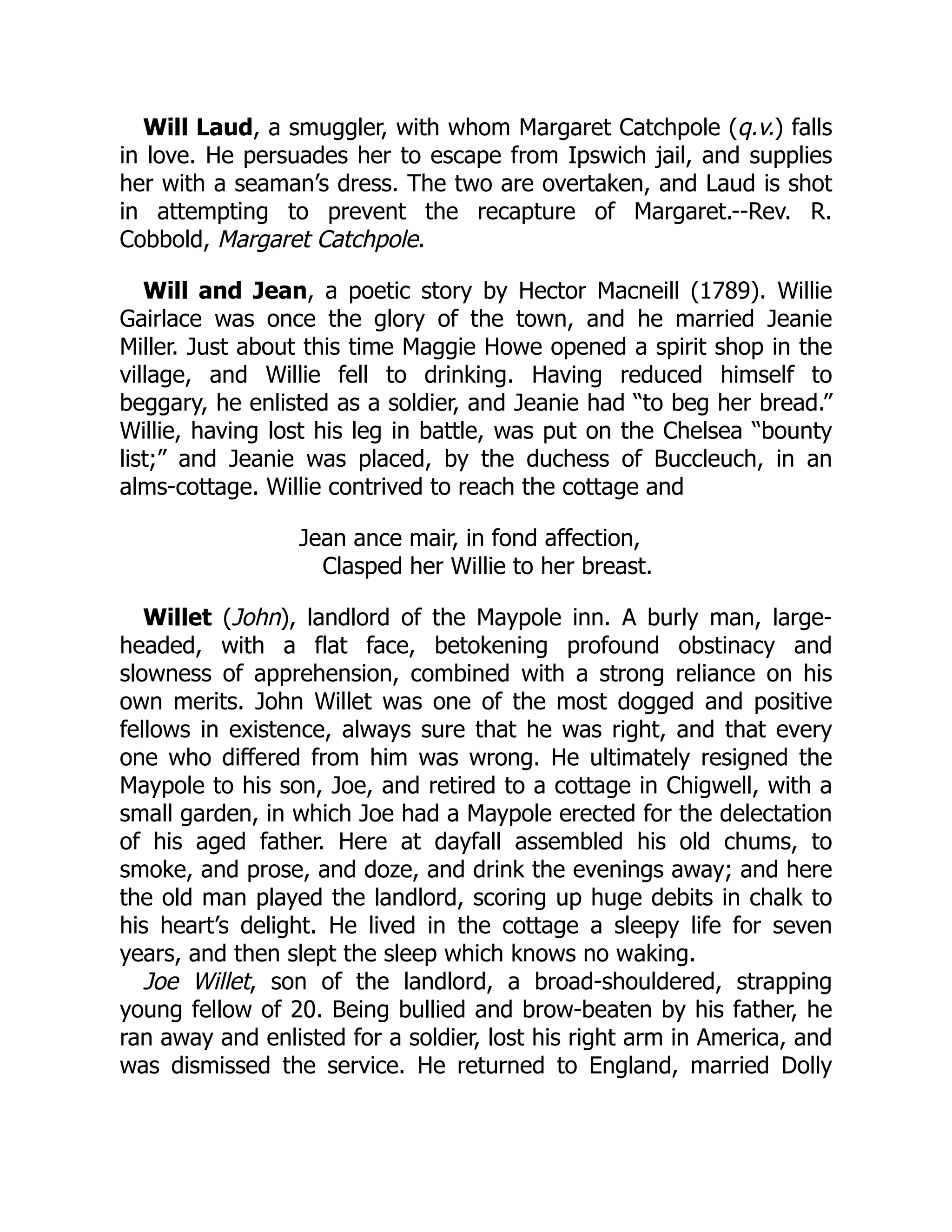Will Laud, a smuggler, with whom Margaret Catchpole (q.v.) falls
in love. He persuades her to escape from Ipswich jail, and supplies
her with a seaman’s dress. The two are overtaken, and Laud is shot
in attempting to prevent the recapture of Margaret.--Rev. R.
Cobbold, Margaret Catchpole.
Will and Jean, a poetic story by Hector Macneill (1789). Willie
Gairlace was once the glory of the town, and he married Jeanie
Miller. Just about this time Maggie Howe opened a spirit shop in the
village, and Willie fell to drinking. Having reduced himself to
beggary, he enlisted as a soldier, and Jeanie had “to beg her bread.”
Willie, having lost his leg in battle, was put on the Chelsea “bounty
list;” and Jeanie was placed, by the duchess of Buccleuch, in an
alms-cottage. Willie contrived to reach the cottage and
Jean ance mair, in fond affection,
Clasped her Willie to her breast.
Willet (John), landlord of the Maypole inn. A burly man, large-
headed, with a flat face, betokening profound obstinacy and
slowness of apprehension, combined with a strong reliance on his
own merits. John Willet was one of the most dogged and positive
fellows in existence, always sure that he was right, and that every
one who differed from him was wrong. He ultimately resigned the
Maypole to his son, Joe, and retired to a cottage in Chigwell, with a
small garden, in which Joe had a Maypole erected for the delectation
of his aged father. Here at dayfall assembled his old chums, to
smoke, and prose, and doze, and drink the evenings away; and here
the old man played the landlord, scoring up huge debits in chalk to
his heart’s delight. He lived in the cottage a sleepy life for seven
years, and then slept the sleep which knows no waking.
Joe Willet, son of the landlord, a broad-shouldered, strapping
young fellow of 20. Being bullied and brow-beaten by his father, he
ran away and enlisted for a soldier, lost his right arm in America, and
was dismissed the service. He returned to England, married Dolly
 