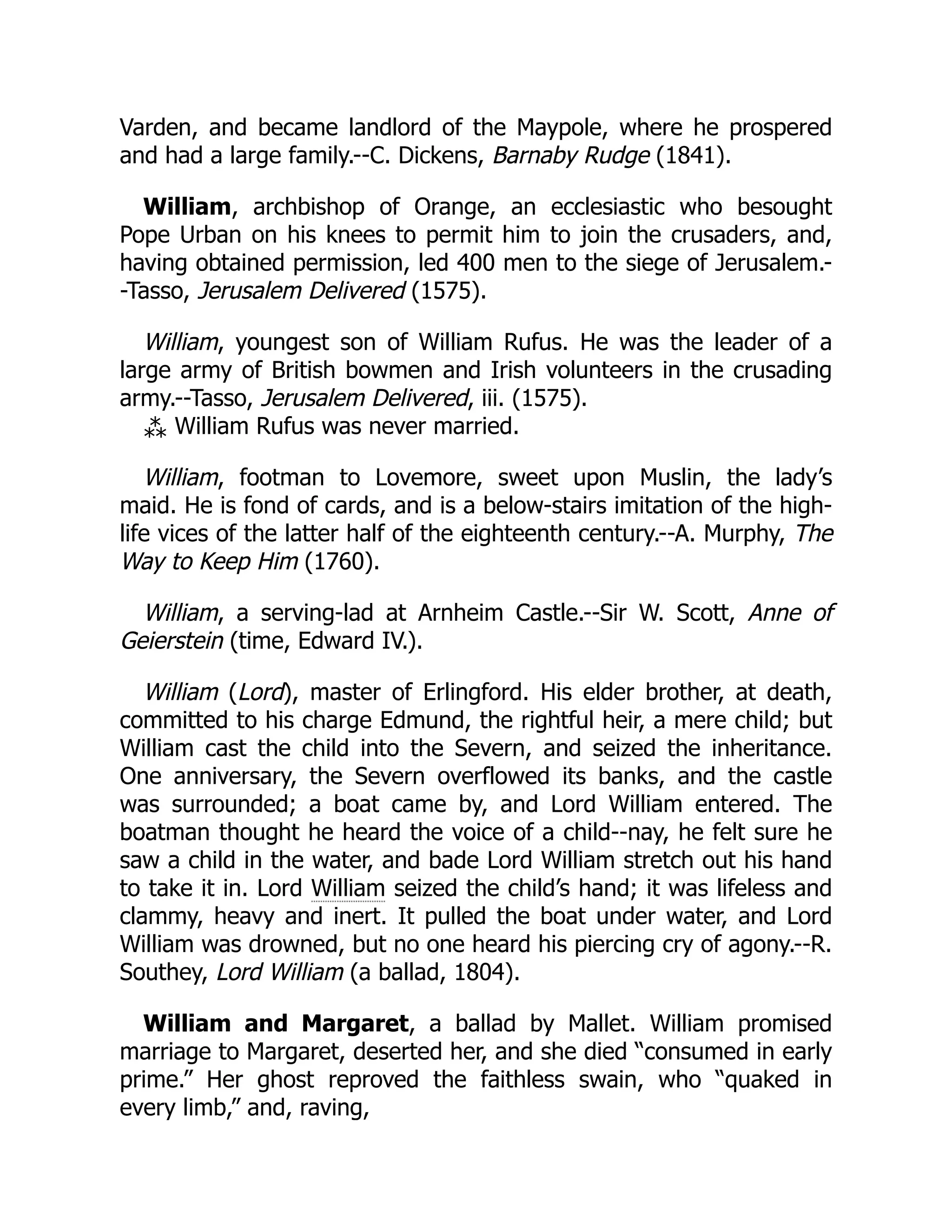 Varden, and became landlord of the Maypole, where he prospered
and had a large family.--C. Dickens, Barnaby Rudge (1841).
William, archbishop of Orange, an ecclesiastic who besought
Pope Urban on his knees to permit him to join the crusaders, and,
having obtained permission, led 400 men to the siege of Jerusalem.-
-Tasso, Jerusalem Delivered (1575).
William, youngest son of William Rufus. He was the leader of a
large army of British bowmen and Irish volunteers in the crusading
army.--Tasso, Jerusalem Delivered, iii. (1575).
⁂ William Rufus was never married.
William, footman to Lovemore, sweet upon Muslin, the lady’s
maid. He is fond of cards, and is a below-stairs imitation of the high-
life vices of the latter half of the eighteenth century.--A. Murphy, The
Way to Keep Him (1760).
William, a serving-lad at Arnheim Castle.--Sir W. Scott, Anne of
Geierstein (time, Edward IV.).
William (Lord), master of Erlingford. His elder brother, at death,
committed to his charge Edmund, the rightful heir, a mere child; but
William cast the child into the Severn, and seized the inheritance.
One anniversary, the Severn overflowed its banks, and the castle
was surrounded; a boat came by, and Lord William entered. The
boatman thought he heard the voice of a child--nay, he felt sure he
saw a child in the water, and bade Lord William stretch out his hand
to take it in. Lord William seized the child’s hand; it was lifeless and
clammy, heavy and inert. It pulled the boat under water, and Lord
William was drowned, but no one heard his piercing cry of agony.--R.
Southey, Lord William (a ballad, 1804).
William and Margaret, a ballad by Mallet. William promised
marriage to Margaret, deserted her, and she died “consumed in early
prime.” Her ghost reproved the faithless swain, who “quaked in
every limb,” and, raving,
 