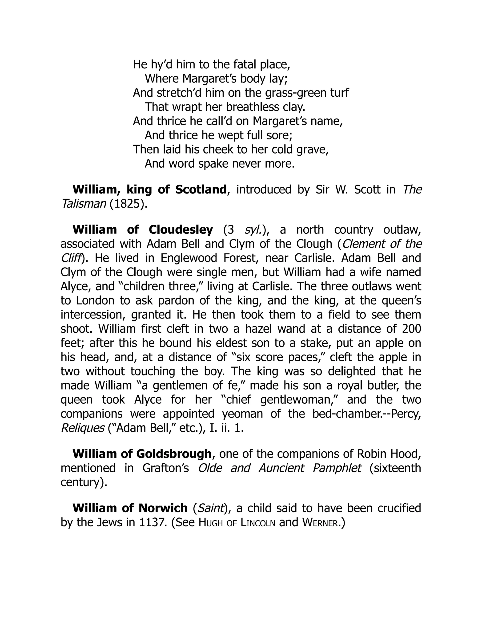 He hy’d him to the fatal place,
Where Margaret’s body lay;
And stretch’d him on the grass-green turf
That wrapt her breathless clay.
And thrice he call’d on Margaret’s name,
And thrice he wept full sore;
Then laid his cheek to her cold grave,
And word spake never more.
William, king of Scotland, introduced by Sir W. Scott in The
Talisman (1825).
William of Cloudesley (3 syl.), a north country outlaw,
associated with Adam Bell and Clym of the Clough (Clement of the
Cliff). He lived in Englewood Forest, near Carlisle. Adam Bell and
Clym of the Clough were single men, but William had a wife named
Alyce, and “children three,” living at Carlisle. The three outlaws went
to London to ask pardon of the king, and the king, at the queen’s
intercession, granted it. He then took them to a field to see them
shoot. William first cleft in two a hazel wand at a distance of 200
feet; after this he bound his eldest son to a stake, put an apple on
his head, and, at a distance of “six score paces,” cleft the apple in
two without touching the boy. The king was so delighted that he
made William “a gentlemen of fe,” made his son a royal butler, the
queen took Alyce for her “chief gentlewoman,” and the two
companions were appointed yeoman of the bed-chamber.--Percy,
Reliques (“Adam Bell,” etc.), I. ii. 1.
William of Goldsbrough, one of the companions of Robin Hood,
mentioned in Grafton’s Olde and Auncient Pamphlet (sixteenth
century).
William of Norwich (Saint), a child said to have been crucified
by the Jews in 1137. (See Hugh of Lincoln and Werner.)
 