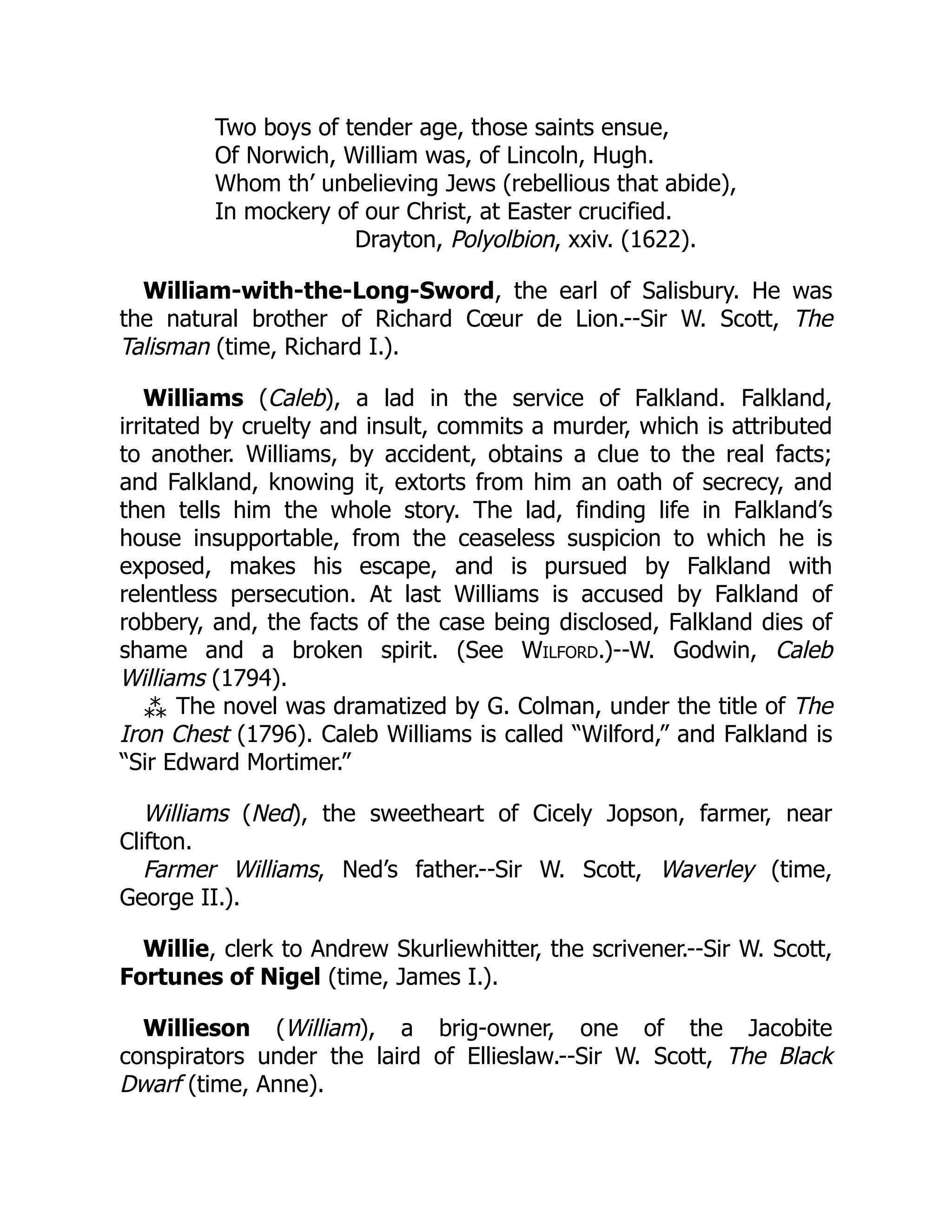 Two boys of tender age, those saints ensue,
Of Norwich, William was, of Lincoln, Hugh.
Whom th’ unbelieving Jews (rebellious that abide),
In mockery of our Christ, at Easter crucified.
Drayton, Polyolbion, xxiv. (1622).
William-with-the-Long-Sword, the earl of Salisbury. He was
the natural brother of Richard Cœur de Lion.--Sir W. Scott, The
Talisman (time, Richard I.).
Williams (Caleb), a lad in the service of Falkland. Falkland,
irritated by cruelty and insult, commits a murder, which is attributed
to another. Williams, by accident, obtains a clue to the real facts;
and Falkland, knowing it, extorts from him an oath of secrecy, and
then tells him the whole story. The lad, finding life in Falkland’s
house insupportable, from the ceaseless suspicion to which he is
exposed, makes his escape, and is pursued by Falkland with
relentless persecution. At last Williams is accused by Falkland of
robbery, and, the facts of the case being disclosed, Falkland dies of
shame and a broken spirit. (See Wilford.)--W. Godwin, Caleb
Williams (1794).
⁂ The novel was dramatized by G. Colman, under the title of The
Iron Chest (1796). Caleb Williams is called “Wilford,” and Falkland is
“Sir Edward Mortimer.”
Williams (Ned), the sweetheart of Cicely Jopson, farmer, near
Clifton.
Farmer Williams, Ned’s father.--Sir W. Scott, Waverley (time,
George II.).
Willie, clerk to Andrew Skurliewhitter, the scrivener.--Sir W. Scott,
Fortunes of Nigel (time, James I.).
Willieson (William), a brig-owner, one of the Jacobite
conspirators under the laird of Ellieslaw.--Sir W. Scott, The Black
Dwarf (time, Anne).
 