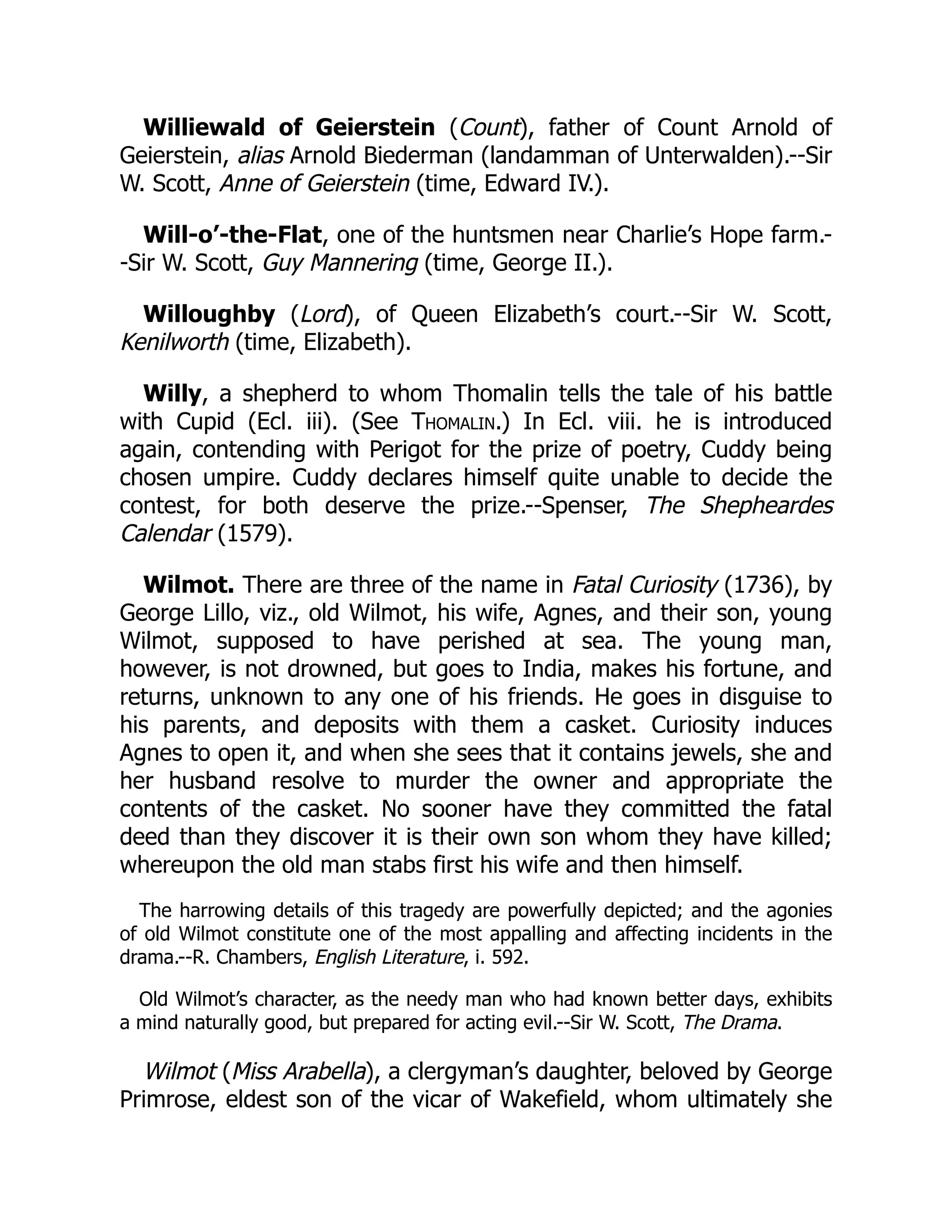 Williewald of Geierstein (Count), father of Count Arnold of
Geierstein, alias Arnold Biederman (landamman of Unterwalden).--Sir
W. Scott, Anne of Geierstein (time, Edward IV.).
Will-o’-the-Flat, one of the huntsmen near Charlie’s Hope farm.-
-Sir W. Scott, Guy Mannering (time, George II.).
Willoughby (Lord), of Queen Elizabeth’s court.--Sir W. Scott,
Kenilworth (time, Elizabeth).
Willy, a shepherd to whom Thomalin tells the tale of his battle
with Cupid (Ecl. iii). (See Thomalin.) In Ecl. viii. he is introduced
again, contending with Perigot for the prize of poetry, Cuddy being
chosen umpire. Cuddy declares himself quite unable to decide the
contest, for both deserve the prize.--Spenser, The Shepheardes
Calendar (1579).
Wilmot. There are three of the name in Fatal Curiosity (1736), by
George Lillo, viz., old Wilmot, his wife, Agnes, and their son, young
Wilmot, supposed to have perished at sea. The young man,
however, is not drowned, but goes to India, makes his fortune, and
returns, unknown to any one of his friends. He goes in disguise to
his parents, and deposits with them a casket. Curiosity induces
Agnes to open it, and when she sees that it contains jewels, she and
her husband resolve to murder the owner and appropriate the
contents of the casket. No sooner have they committed the fatal
deed than they discover it is their own son whom they have killed;
whereupon the old man stabs first his wife and then himself.
The harrowing details of this tragedy are powerfully depicted; and the agonies
of old Wilmot constitute one of the most appalling and affecting incidents in the
drama.--R. Chambers, English Literature, i. 592.
Old Wilmot’s character, as the needy man who had known better days, exhibits
a mind naturally good, but prepared for acting evil.--Sir W. Scott, The Drama.
Wilmot (Miss Arabella), a clergyman’s daughter, beloved by George
Primrose, eldest son of the vicar of Wakefield, whom ultimately she
 
