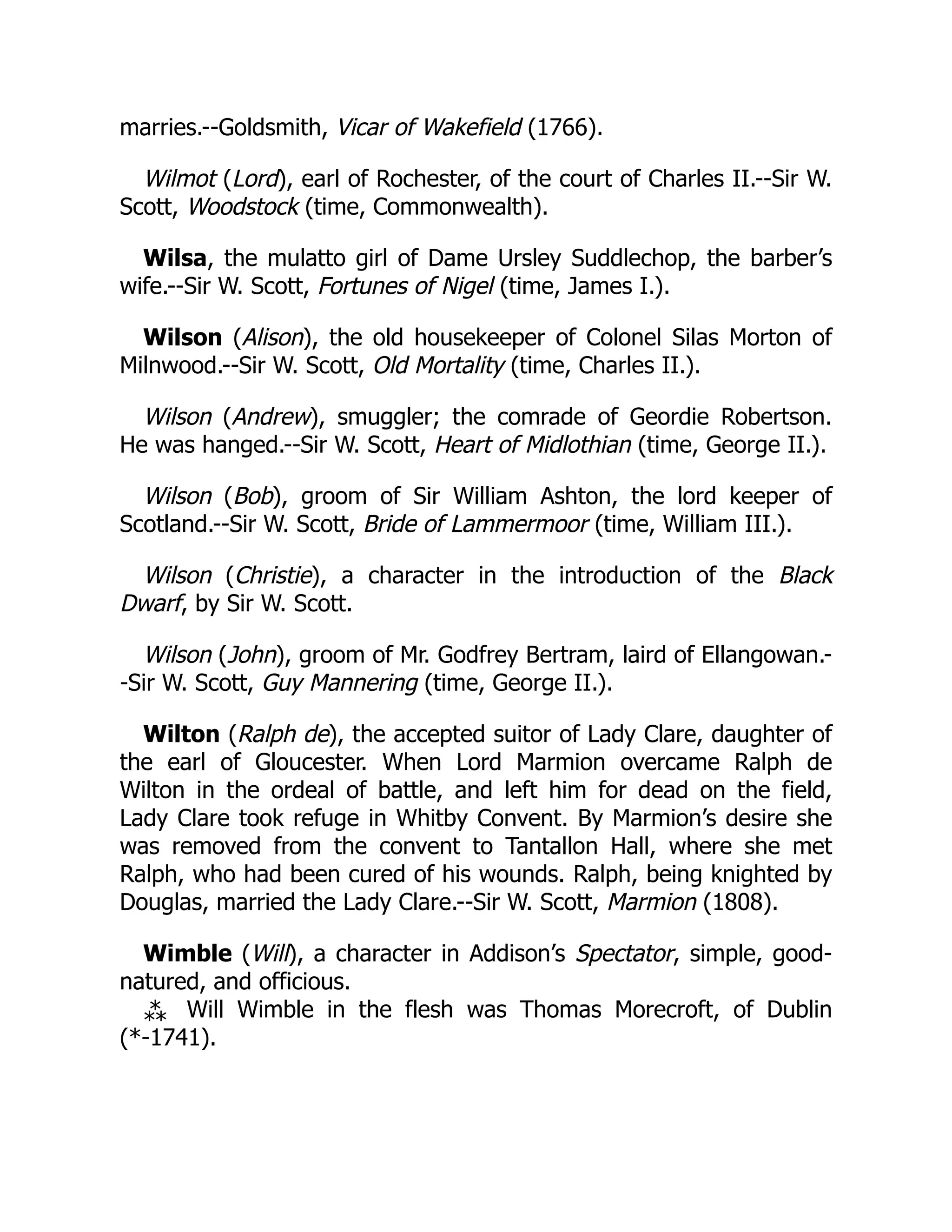 marries.--Goldsmith, Vicar of Wakefield (1766).
Wilmot (Lord), earl of Rochester, of the court of Charles II.--Sir W.
Scott, Woodstock (time, Commonwealth).
Wilsa, the mulatto girl of Dame Ursley Suddlechop, the barber’s
wife.--Sir W. Scott, Fortunes of Nigel (time, James I.).
Wilson (Alison), the old housekeeper of Colonel Silas Morton of
Milnwood.--Sir W. Scott, Old Mortality (time, Charles II.).
Wilson (Andrew), smuggler; the comrade of Geordie Robertson.
He was hanged.--Sir W. Scott, Heart of Midlothian (time, George II.).
Wilson (Bob), groom of Sir William Ashton, the lord keeper of
Scotland.--Sir W. Scott, Bride of Lammermoor (time, William III.).
Wilson (Christie), a character in the introduction of the Black
Dwarf, by Sir W. Scott.
Wilson (John), groom of Mr. Godfrey Bertram, laird of Ellangowan.-
-Sir W. Scott, Guy Mannering (time, George II.).
Wilton (Ralph de), the accepted suitor of Lady Clare, daughter of
the earl of Gloucester. When Lord Marmion overcame Ralph de
Wilton in the ordeal of battle, and left him for dead on the field,
Lady Clare took refuge in Whitby Convent. By Marmion’s desire she
was removed from the convent to Tantallon Hall, where she met
Ralph, who had been cured of his wounds. Ralph, being knighted by
Douglas, married the Lady Clare.--Sir W. Scott, Marmion (1808).
Wimble (Will), a character in Addison’s Spectator, simple, good-
natured, and officious.
⁂ Will Wimble in the flesh was Thomas Morecroft, of Dublin
(*-1741).
 
