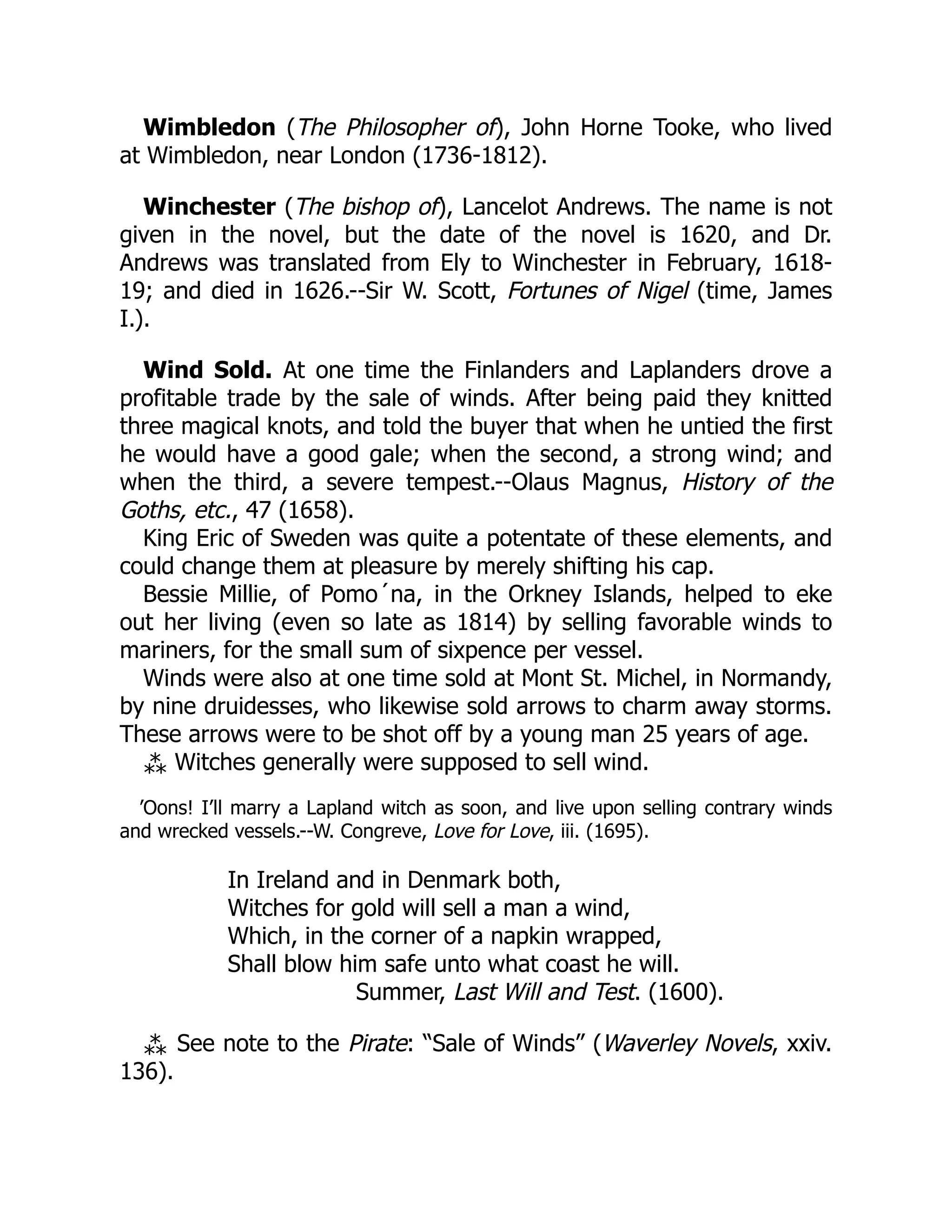 Wimbledon (The Philosopher of), John Horne Tooke, who lived
at Wimbledon, near London (1736-1812).
Winchester (The bishop of), Lancelot Andrews. The name is not
given in the novel, but the date of the novel is 1620, and Dr.
Andrews was translated from Ely to Winchester in February, 1618-
19; and died in 1626.--Sir W. Scott, Fortunes of Nigel (time, James
I.).
Wind Sold. At one time the Finlanders and Laplanders drove a
profitable trade by the sale of winds. After being paid they knitted
three magical knots, and told the buyer that when he untied the first
he would have a good gale; when the second, a strong wind; and
when the third, a severe tempest.--Olaus Magnus, History of the
Goths, etc., 47 (1658).
King Eric of Sweden was quite a potentate of these elements, and
could change them at pleasure by merely shifting his cap.
Bessie Millie, of Pomo´na, in the Orkney Islands, helped to eke
out her living (even so late as 1814) by selling favorable winds to
mariners, for the small sum of sixpence per vessel.
Winds were also at one time sold at Mont St. Michel, in Normandy,
by nine druidesses, who likewise sold arrows to charm away storms.
These arrows were to be shot off by a young man 25 years of age.
⁂ Witches generally were supposed to sell wind.
’Oons! I’ll marry a Lapland witch as soon, and live upon selling contrary winds
and wrecked vessels.--W. Congreve, Love for Love, iii. (1695).
In Ireland and in Denmark both,
Witches for gold will sell a man a wind,
Which, in the corner of a napkin wrapped,
Shall blow him safe unto what coast he will.
Summer, Last Will and Test. (1600).
⁂ See note to the Pirate: “Sale of Winds” (Waverley Novels, xxiv.
136).
 