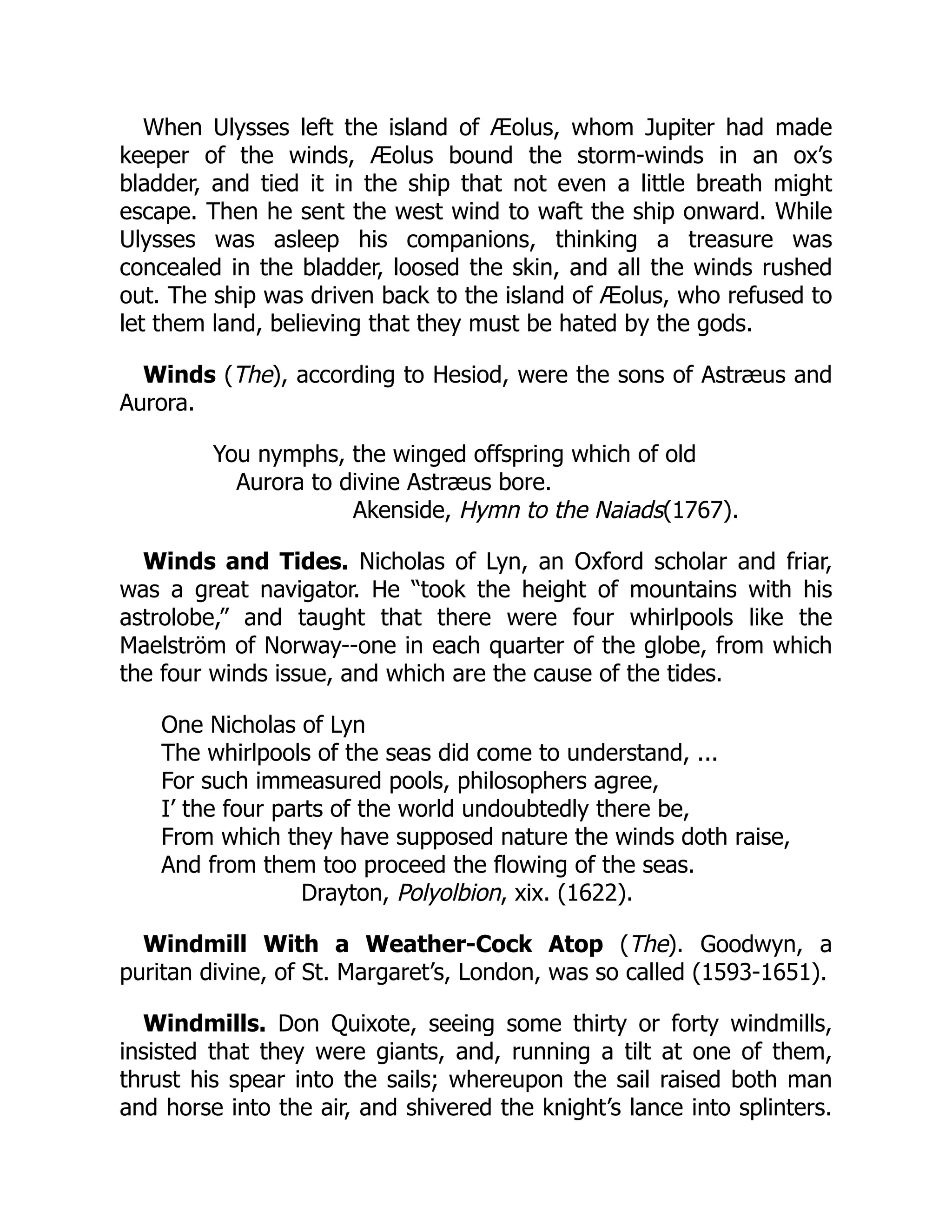 When Ulysses left the island of Æolus, whom Jupiter had made
keeper of the winds, Æolus bound the storm-winds in an ox’s
bladder, and tied it in the ship that not even a little breath might
escape. Then he sent the west wind to waft the ship onward. While
Ulysses was asleep his companions, thinking a treasure was
concealed in the bladder, loosed the skin, and all the winds rushed
out. The ship was driven back to the island of Æolus, who refused to
let them land, believing that they must be hated by the gods.
Winds (The), according to Hesiod, were the sons of Astræus and
Aurora.
You nymphs, the winged offspring which of old
Aurora to divine Astræus bore.
Akenside, Hymn to the Naiads(1767).
Winds and Tides. Nicholas of Lyn, an Oxford scholar and friar,
was a great navigator. He “took the height of mountains with his
astrolobe,” and taught that there were four whirlpools like the
Maelström of Norway--one in each quarter of the globe, from which
the four winds issue, and which are the cause of the tides.
One Nicholas of Lyn
The whirlpools of the seas did come to understand, ...
For such immeasured pools, philosophers agree,
I’ the four parts of the world undoubtedly there be,
From which they have supposed nature the winds doth raise,
And from them too proceed the flowing of the seas.
Drayton, Polyolbion, xix. (1622).
Windmill With a Weather-Cock Atop (The). Goodwyn, a
puritan divine, of St. Margaret’s, London, was so called (1593-1651).
Windmills. Don Quixote, seeing some thirty or forty windmills,
insisted that they were giants, and, running a tilt at one of them,
thrust his spear into the sails; whereupon the sail raised both man
and horse into the air, and shivered the knight’s lance into splinters.
 