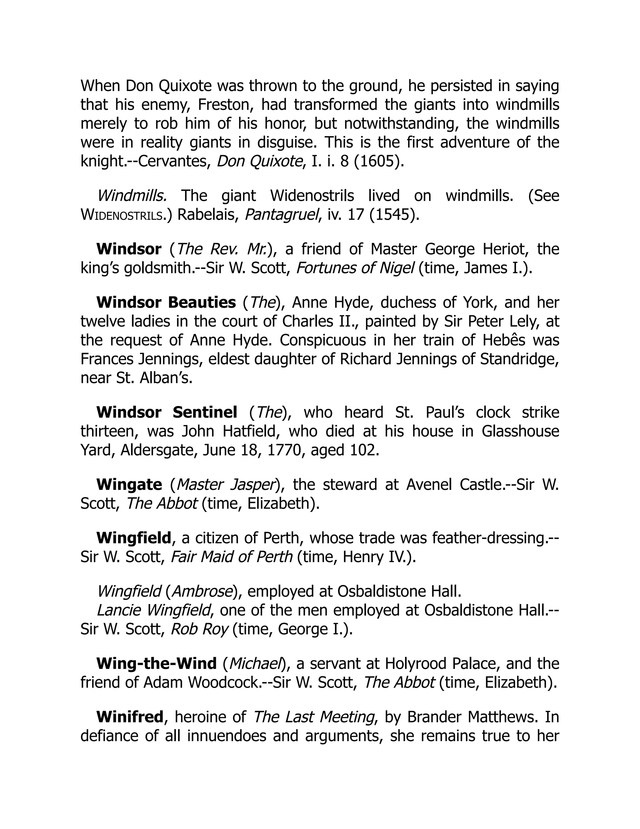 When Don Quixote was thrown to the ground, he persisted in saying
that his enemy, Freston, had transformed the giants into windmills
merely to rob him of his honor, but notwithstanding, the windmills
were in reality giants in disguise. This is the first adventure of the
knight.--Cervantes, Don Quixote, I. i. 8 (1605).
Windmills. The giant Widenostrils lived on windmills. (See
Widenostrils.) Rabelais, Pantagruel, iv. 17 (1545).
Windsor (The Rev. Mr.), a friend of Master George Heriot, the
king’s goldsmith.--Sir W. Scott, Fortunes of Nigel (time, James I.).
Windsor Beauties (The), Anne Hyde, duchess of York, and her
twelve ladies in the court of Charles II., painted by Sir Peter Lely, at
the request of Anne Hyde. Conspicuous in her train of Hebês was
Frances Jennings, eldest daughter of Richard Jennings of Standridge,
near St. Alban’s.
Windsor Sentinel (The), who heard St. Paul’s clock strike
thirteen, was John Hatfield, who died at his house in Glasshouse
Yard, Aldersgate, June 18, 1770, aged 102.
Wingate (Master Jasper), the steward at Avenel Castle.--Sir W.
Scott, The Abbot (time, Elizabeth).
Wingfield, a citizen of Perth, whose trade was feather-dressing.--
Sir W. Scott, Fair Maid of Perth (time, Henry IV.).
Wingfield (Ambrose), employed at Osbaldistone Hall.
Lancie Wingfield, one of the men employed at Osbaldistone Hall.--
Sir W. Scott, Rob Roy (time, George I.).
Wing-the-Wind (Michael), a servant at Holyrood Palace, and the
friend of Adam Woodcock.--Sir W. Scott, The Abbot (time, Elizabeth).
Winifred, heroine of The Last Meeting, by Brander Matthews. In
defiance of all innuendoes and arguments, she remains true to her
 