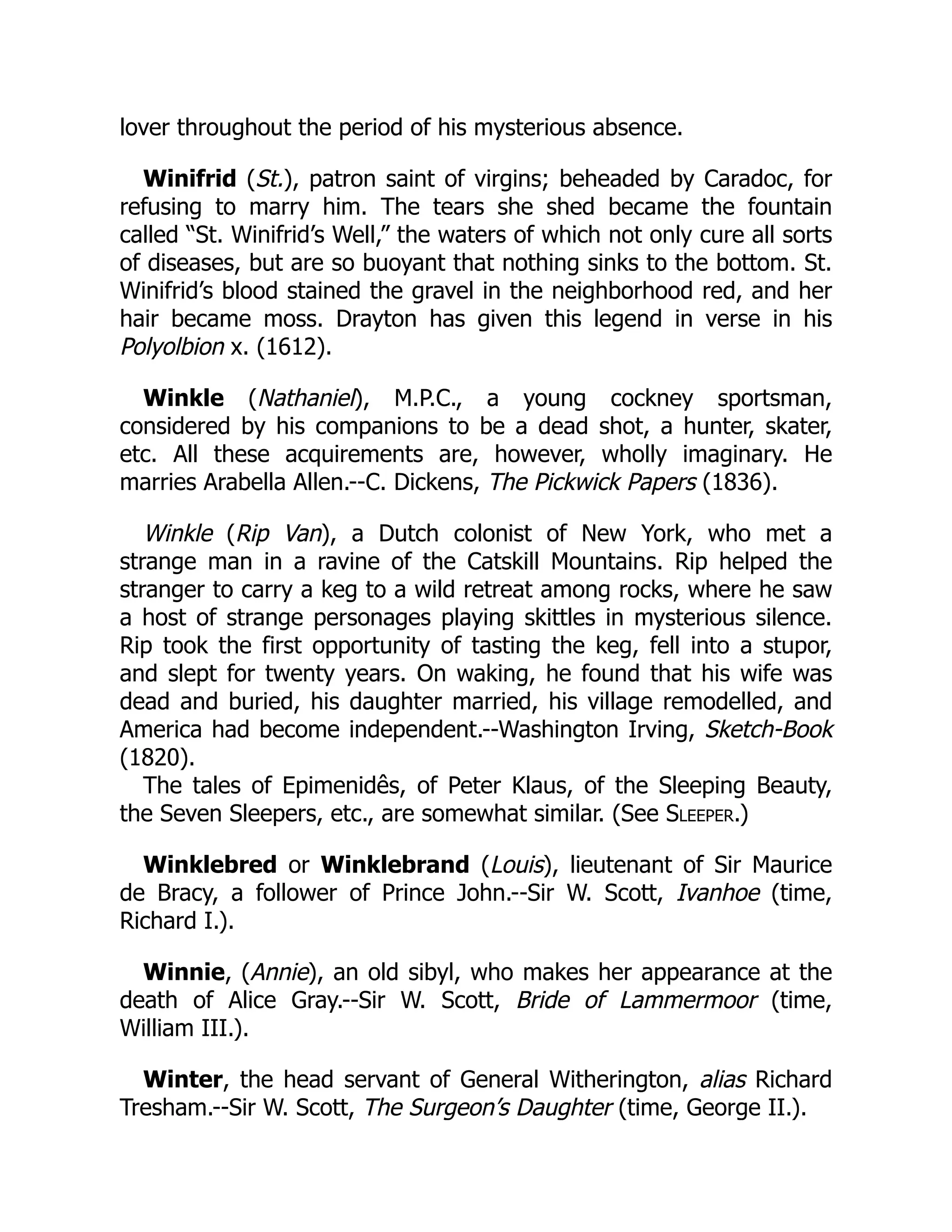 lover throughout the period of his mysterious absence.
Winifrid (St.), patron saint of virgins; beheaded by Caradoc, for
refusing to marry him. The tears she shed became the fountain
called “St. Winifrid’s Well,” the waters of which not only cure all sorts
of diseases, but are so buoyant that nothing sinks to the bottom. St.
Winifrid’s blood stained the gravel in the neighborhood red, and her
hair became moss. Drayton has given this legend in verse in his
Polyolbion x. (1612).
Winkle (Nathaniel), M.P.C., a young cockney sportsman,
considered by his companions to be a dead shot, a hunter, skater,
etc. All these acquirements are, however, wholly imaginary. He
marries Arabella Allen.--C. Dickens, The Pickwick Papers (1836).
Winkle (Rip Van), a Dutch colonist of New York, who met a
strange man in a ravine of the Catskill Mountains. Rip helped the
stranger to carry a keg to a wild retreat among rocks, where he saw
a host of strange personages playing skittles in mysterious silence.
Rip took the first opportunity of tasting the keg, fell into a stupor,
and slept for twenty years. On waking, he found that his wife was
dead and buried, his daughter married, his village remodelled, and
America had become independent.--Washington Irving, Sketch-Book
(1820).
The tales of Epimenidês, of Peter Klaus, of the Sleeping Beauty,
the Seven Sleepers, etc., are somewhat similar. (See Sleeper.)
Winklebred or Winklebrand (Louis), lieutenant of Sir Maurice
de Bracy, a follower of Prince John.--Sir W. Scott, Ivanhoe (time,
Richard I.).
Winnie, (Annie), an old sibyl, who makes her appearance at the
death of Alice Gray.--Sir W. Scott, Bride of Lammermoor (time,
William III.).
Winter, the head servant of General Witherington, alias Richard
Tresham.--Sir W. Scott, The Surgeon’s Daughter (time, George II.).
 