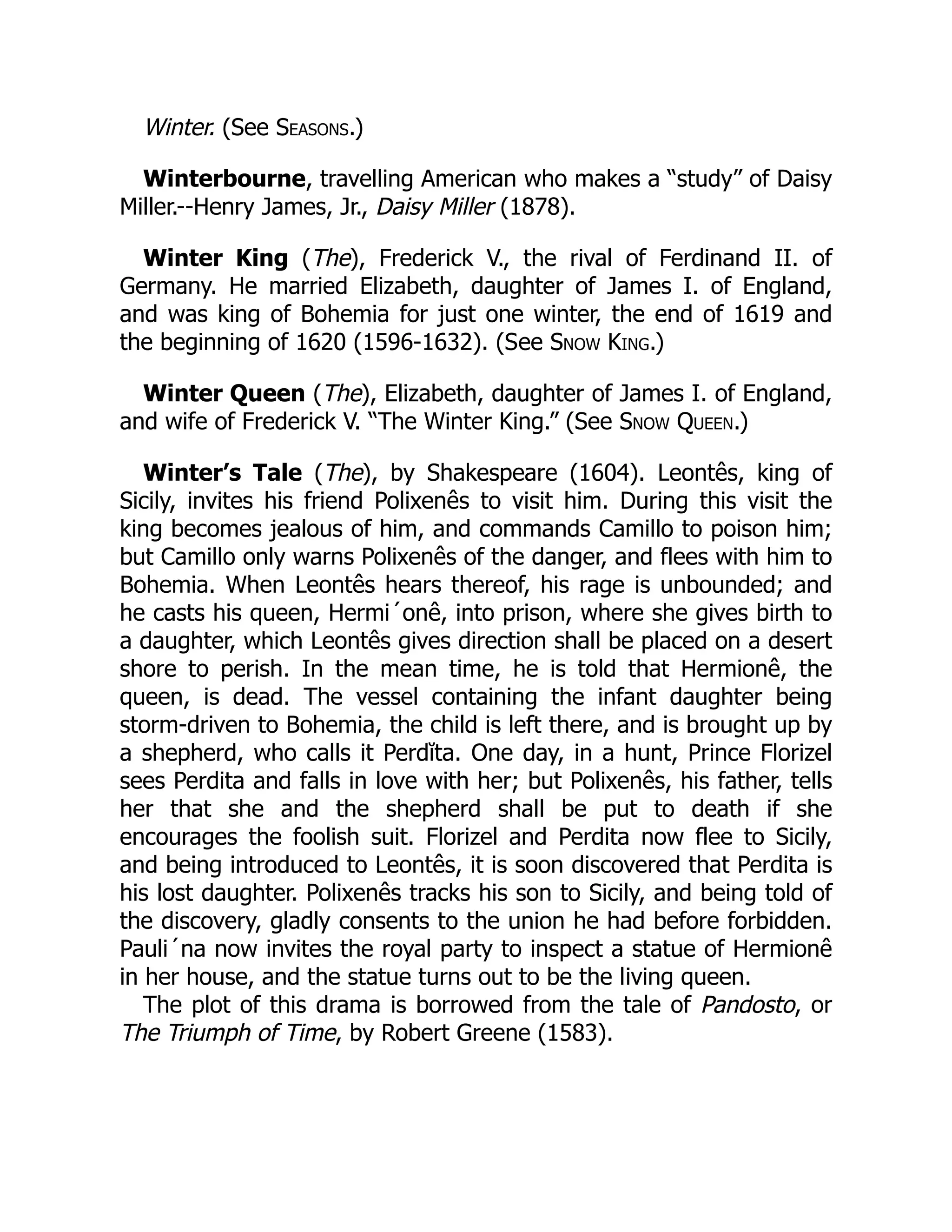 Winter. (See Seasons.)
Winterbourne, travelling American who makes a “study” of Daisy
Miller.--Henry James, Jr., Daisy Miller (1878).
Winter King (The), Frederick V., the rival of Ferdinand II. of
Germany. He married Elizabeth, daughter of James I. of England,
and was king of Bohemia for just one winter, the end of 1619 and
the beginning of 1620 (1596-1632). (See Snow King.)
Winter Queen (The), Elizabeth, daughter of James I. of England,
and wife of Frederick V. “The Winter King.” (See Snow Queen.)
Winter’s Tale (The), by Shakespeare (1604). Leontês, king of
Sicily, invites his friend Polixenês to visit him. During this visit the
king becomes jealous of him, and commands Camillo to poison him;
but Camillo only warns Polixenês of the danger, and flees with him to
Bohemia. When Leontês hears thereof, his rage is unbounded; and
he casts his queen, Hermi´onê, into prison, where she gives birth to
a daughter, which Leontês gives direction shall be placed on a desert
shore to perish. In the mean time, he is told that Hermionê, the
queen, is dead. The vessel containing the infant daughter being
storm-driven to Bohemia, the child is left there, and is brought up by
a shepherd, who calls it Perdĭta. One day, in a hunt, Prince Florizel
sees Perdita and falls in love with her; but Polixenês, his father, tells
her that she and the shepherd shall be put to death if she
encourages the foolish suit. Florizel and Perdita now flee to Sicily,
and being introduced to Leontês, it is soon discovered that Perdita is
his lost daughter. Polixenês tracks his son to Sicily, and being told of
the discovery, gladly consents to the union he had before forbidden.
Pauli´na now invites the royal party to inspect a statue of Hermionê
in her house, and the statue turns out to be the living queen.
The plot of this drama is borrowed from the tale of Pandosto, or
The Triumph of Time, by Robert Greene (1583).
 
