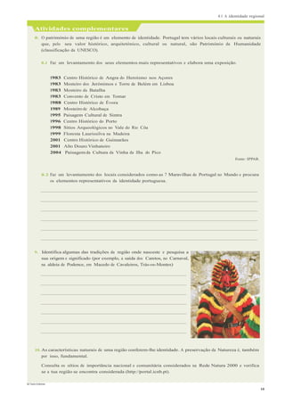 4.1 A identidade regional
© Texto Editores
10
Atividades complementares
8. O património de uma região é um elemento de identidade. Portugal tem vários locais culturais ou naturais
que, pelo seu valor histórico, arquitetónico, cultural ou natural, são Património da Humanidade
(classificação da UNESCO).
8.1 Faz um levantamento dos seus elementos mais representativos e elabora uma exposição.
1983 Centro Histórico de Angra do Heroísmo nos Açores
1983 Mosteiro dos Jerónimos e Torre de Belém em Lisboa
1983 Mosteiro da Batalha
1983 Convento de Cristo em Tomar
1988 Centro Histórico de Évora
1989 Mosteiro de Alcobaça
1995 Paisagem Cultural de Sintra
1996 Centro Histórico do Porto
1998 Sítios Arqueológicos no Vale do Rio Côa
1999 Floresta Laurissilva na Madeira
2001 Centro Histórico de Guimarães
2001 Alto Douro Vinhateiro
2004 Paisagem da Cultura da Vinha da Ilha do Pico
Fonte: IPPAR.
8.2 Faz um levantamento dos locais considerados como as 7 Maravilhas de Portugal no Mundo e procura
os elementos representativos da identidade portuguesa.
9. Identifica algumas das tradições da região onde nasceste e pesquisa a
sua origem e significado (por exemplo, a saída dos Caretos, no Carnaval,
na aldeia de Podence, em Macedo de Cavaleiros, Trás-os-Montes)
10. As características naturais de uma região conferem-lhe identidade. A preservação da Natureza é, também
por isso, fundamental.
Consulta os sítios de importância nacional e comunitária considerados na Rede Natura 2000 e verifica
se a tua região se encontra considerada (http://portal.icnb.pt).
 