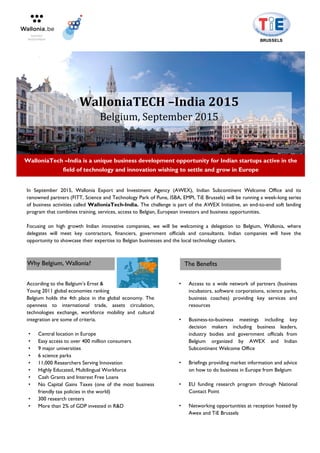 In September 2015, Wallonia Export and Investment Agency (AWEX), Indian Subcontinent Welcome Office and its
renowned partners (FITT, Science and Technology Park of Pune, ISBA, EMPI, TiE Brussels) will be running a week-long series
of business activities called WalloniaTech-India. The challenge is part of the AWEX Initiative, an end-to-end soft landing
program that combines training, services, access to Belgian, European investors and business opportunities.
Focusing on high growth Indian innovative companies, we will be welcoming a delegation to Belgium, Wallonia, where
delegates will meet key contractors, financiers, government officials and consultants. Indian companies will have the
opportunity to showcase their expertise to Belgian businesses and the local technology clusters.
According to the Belgium’s Ernst &
Young 2011 global economies ranking
Belgium holds the 4th place in the global economy. The
openness to international trade, assets circulation,
technologies exchange, workforce mobility and cultural
integration are some of criteria.
• Central location in Europe
• Easy access to over 400 million consumers
• 9 major universities
• 6 science parks
• 11,000 Researchers Serving Innovation
• Highly Educated, Multilingual Workforce
• Cash Grants and Interest Free Loans
• No Capital Gains Taxes (one of the most business
friendly tax policies in the world)
• 300 research centers
• More than 2% of GDP invested in R&D
• Access to a wide network of partners (business
incubators, software corporations, science parks,
business coaches) providing key services and
resources
• Business-to-business meetings including key
decision makers including business leaders,
industry bodies and government officials from
Belgium organized by AWEX and Indian
Subcontinent Welcome Office
• Briefings providing market information and advice
on how to do business in Europe from Belgium
• EU funding research program through National
Contact Point
• Networking opportunities at reception hosted by
Awex and TiE Brussels
WalloniaTECH –India 2015
Belgium, September 2015
WalloniaTech –India is a unique business development opportunity for Indian startups active in the
field of technology and innovation wishing to settle and grow in Europe
Why Belgium, Wallonia? The Benefits
 