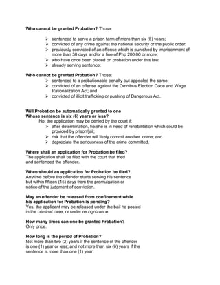 Who cannot be granted Probation? Those:
 sentenced to serve a prison term of more than six (6) years;
 convicted of any crime against the national security or the public order;
 previously convicted of an offense which is punished by imprisonment of
more than 30 days and/or a fine of Php 200.00 or more;
 who have once been placed on probation under this law;
 already serving sentence;
Who cannot be granted Probation? Those:
 sentenced to a probationable penalty but appealed the same;
 convicted of an offense against the Omnibus Election Code and Wage
Rationalization Act; and
 convicted of illicit trafficking or pushing of Dangerous Act.
Will Probation be automatically granted to one
Whose sentence is six (6) years or less?
No, the application may be denied by the court if:
 after determination, he/she is in need of rehabilitation which could be
provided by prison/jail;
 risk that the offender will likely commit another crime; and
 depreciate the seriousness of the crime committed.
Where shall an application for Probation be filed?
The application shall be filed with the court that tried
and sentenced the offender.
When should an application for Probation be filed?
Anytime before the offender starts serving his sentence
but within fifteen (15) days from the promulgation or
notice of the judgment of conviction.
May an offender be released from confinement while
his application for Probation is pending?
Yes, the applicant may be released under the bail he posted
in the criminal case, or under recognizance.
How many times can one be granted Probation?
Only once.
How long is the period of Probation?
Not more than two (2) years if the sentence of the offender
is one (1) year or less; and not more than six (6) years if the
sentence is more than one (1) year.
 