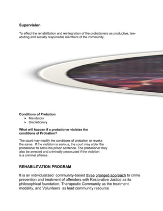 Supervision
To effect the rehabilitation and reintegration of the probationers as productive, law-
abiding and socially responsible members of the community.
Conditions of Probation
 Mandatory
 Discretionary
What will happen if a probationer violates the
conditions of Probation?
The court may modify the conditions of probation or revoke
the same. If the violation is serious, the court may order the
probationer to serve his prison sentence. The probationer may
also be arrested and criminally prosecuted if the violation
is a criminal offense.
REHABILITATION PROGRAM
It is an individualized community-based three pronged approach to crime
prevention and treatment of offenders with Restorative Justice as its
philosophical foundation, Therapeutic Community as the treatment
modality, and Volunteers as lead community resource
 