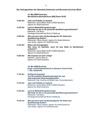 -2-

Die Vortragsreihen der Standorte Karlsruhe und Bruchsal auf einen Blick:

            12. Mai 2009 Karlsruhe,
            BerufsInformationsZentrum (BIZ) Raum R103

13:00 Uhr   Jobs und Praktika im Ausland
            Referentin: Sylvia Müller-Wolff, EURES Beraterin,
            Agentur für Arbeit Karlsruhe
13:30 Uhr   Licht im Weiterbildungsdschungel
            Wie finde ich die zu mir passende Qualifizierungsmaßnahme?
            Referentin: Ute Braun,
            Arbeitsgemeinschaft berufliche Fortbildung
14:00 Uhr   Wie und wann kann die Bundesagentur für Arbeit eine
            Qualifizierung fördern?
            Referenten: Diana Herbort, Agentur für Arbeit Karlsruhe
            Jens Sulzer, Agentur für Arbeit Bruchsal
14:30 Uhr   Status des Grenzgängers
            Was muss ich beachten, wenn ich eine Stelle im Nachbarland
            aufnehme?
            Referentin: Sylvia Müller-Wolff, EURES Beraterin,
            Agentur für Arbeit Karlsruhe
15:00 Uhr   Wie bewerbe ich mich richtig?
            Referent: Joachim Remus,
            Agentur für Arbeit Karlsruhe


            14. Mai 2009 Bruchsal,
            Event- und Kongresszentrum im Siemens Techno Park,
            1. OG, Auditorium

11:30 Uhr   Erfolgreich bewerben
            Von der perfekten Bewerbungsmappe bis zum
            überzeugendem Bewerbungsgespräch
            Referentin: Dipl. Kauffrau Christiane Neu, Personalberaterin
13:30 Uhr   Jobs und Praktika im Ausland
            Referentin: Sylvia Müller-Wolff, EURES Beraterin,
            Agentur für Arbeit Karlsruhe

14:30 Uhr   Licht im Weiterbildungsdschungel
            Wie finde ich die zu mir passende Qualifizierungsmaßnahme?
            Referentin: Ute Braun,
            Arbeitsgemeinschaft berufliche Fortbildung

15:30 Uhr   Wie und wann kann die Bundesagentur für Arbeit eine
            Qualifizierung fördern?
            Referenten: Diana Herbort, Agentur für Arbeit Karlsruhe
            Jens Sulzer, Agentur für Arbeit Bruchsal
 