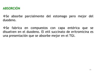 ABSORCIÓN

Se absorbe parcialmente del estomago pero mejor del
duodeno.

Se fabrica en compuestos con capa entérica que se
disuelven en el duodeno. El etil succinato de eritromicina es
una presentación que se absorbe mejor en el TGI.




                                                          40
 