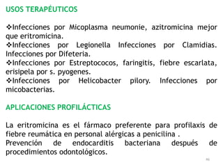 USOS TERAPÉUTICOS

Infecciones por Micoplasma neumonie, azitromicina mejor
que eritromicina.
Infecciones por Legionella Infecciones por Clamidias.
Infecciones por Difeteria.
Infecciones por Estreptococos, faringitis, fiebre escarlata,
erisipela por s. pyogenes.
Infecciones por Helicobacter pilory. Infecciones por
micobacterias.

APLICACIONES PROFILÁCTICAS

La eritromicina es el fármaco preferente para profilaxis de
fiebre reumática en personal alérgicas a penicilina .
Prevención de endocarditis bacteriana después de
procedimientos odontológicos.
                                                         46
 