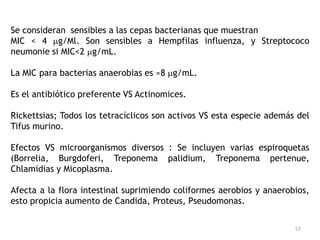 Se consideran sensibles a las cepas bacterianas que muestran
MIC < 4 g/Ml. Son sensibles a Hempfilas influenza, y Streptococo
neumonie si MIC<2 g/mL.

La MIC para bacterias anaerobias es ≈8 g/mL.

Es el antibiótico preferente VS Actinomices.

Rickettsias; Todos los tetracíclicos son activos VS esta especie además del
Tifus murino.

Efectos VS microorganismos diversos : Se incluyen varias espiroquetas
(Borrelia, Burgdoferi, Treponema palidium, Treponema pertenue,
Chlamidias y Micoplasma.

Afecta a la flora intestinal suprimiendo coliformes aerobios y anaerobios,
esto propicia aumento de Candida, Proteus, Pseudomonas.


                                                                       57
 