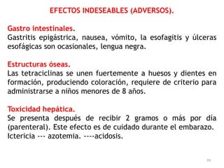 EFECTOS INDESEABLES (ADVERSOS).

Gastro intestinales.
Gastritis epigástrica, nausea, vómito, la esofagitis y úlceras
esofágicas son ocasionales, lengua negra.

Estructuras óseas.
Las tetraciclinas se unen fuertemente a huesos y dientes en
formación, produciendo coloración, requiere de criterio para
administrarse a niños menores de 8 años.

Toxicidad hepática.
Se presenta después de recibir 2 gramos o más por día
(parenteral). Este efecto es de cuidado durante el embarazo.
Ictericia --- azotemia. ----acidosis.


                                                           59
 
