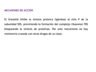 MECANISMO DE ACCIÓN


El linezolid inhibe la síntesis proteica ligándose al sitio P de la
subunidad 50S, previniendo la formación del complejo ribosomal 70S
bloqueando la síntesis de proteínas. Por este mecanismo no hay
resistencia cruzada con otras drogas de su clase.
 