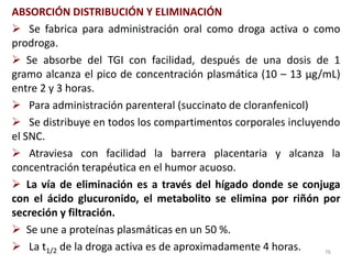 ABSORCIÓN DISTRIBUCIÓN Y ELIMINACIÓN
 Se fabrica para administración oral como droga activa o como
prodroga.
 Se absorbe del TGI con facilidad, después de una dosis de 1
gramo alcanza el pico de concentración plasmática (10 – 13 µg/mL)
entre 2 y 3 horas.
 Para administración parenteral (succinato de cloranfenicol)
 Se distribuye en todos los compartimentos corporales incluyendo
el SNC.
 Atraviesa con facilidad la barrera placentaria y alcanza la
concentración terapéutica en el humor acuoso.
 La vía de eliminación es a través del hígado donde se conjuga
con el ácido glucuronido, el metabolito se elimina por riñón por
secreción y filtración.
 Se une a proteínas plasmáticas en un 50 %.
 La t1/2 de la droga activa es de aproximadamente 4 horas.    76
 